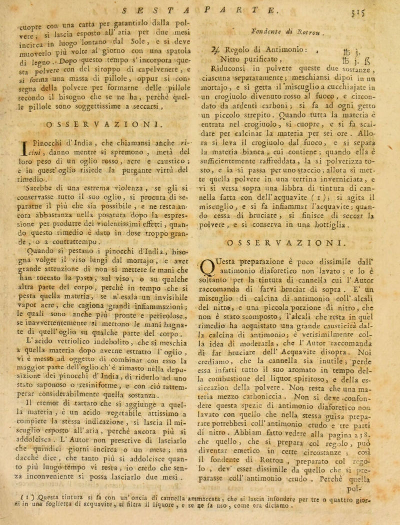 3^5 ccuoprc con una carta per garantirlo dalla pol- - si iascia esposto aU’aria per due mesi incirca in luogo imuano dal Sole, e si deve lîiuoverlo più volcc al giorno con una spatola di Icgno.’Bnpo cjuesto tetnpo s’incorpora que- sta pclvere con del siroppo di capelvencre , e si forma ana massa di pillole, oppur si con- segna délia polvere per formarne delle pillole secondo U bisogno che se ne ha , perche quel- Je pillole sono soggettissime a seccarsi, OSSERVA2IONI. IPinocchi d’india, che chiaraansi aftche ri- clni, danno mentre si spremono , meta dcl loro peso di un oglio rosso, acre e caustico *, e in quest’oglio risiede la purgante vimi del rimedio’, S'arebbe di una esrrema violenza , se gli si conservasse tutco il suo oglio, si procura di se- pararne il più che sia possibile , e ne resta.aiv cora abbastanza nella posatura dopo la espres- sionc per produrre dei riolentissimi effetti, quan- do questo ximedio .è dato in dose troppo gran- de , o a contrattempo, Ouando si pestano i pinocchi d’india , brso- gna volger il viso lungi dal mortajo , e aver grande attenzione di non si mettcre le mani che han toccato la pasta, sul viso , o su qualche altra parte del corpo, perche in tempo che si pesta quella materia, se n’esala-un invisibile vapor acre, che cagiona grandi inliammazioni î le quali sono anche piu pronte e pericolose, se inaYvertentemente si -mettono Je mani bagna- te di queir oglio su qualche parte del corpo. L acido vetriolico indebolito, che si meschia a quella materia dopo averne estratto 1’ og-lio , vi è messo .ad oggetto di combinat con esso la maggior parte deUoglio ch’è rimasto nella depo- sizione dei pinocchi d’India , di ridurlo ad uno stato saponoso o reslniforme, e con ciô rattem- perar considerabilmente quella sostanza. Il ctemor di .tartaro che si ao-criuno-e a quel- la materia , e un acido vegetabile attissimo a compiere la stessa indicazione , si Iascia il mi- scuglio esposto ail’aria, perche ancora piii si addolcisca , L’ Autor non prescrive di lasciarlo che quindici giorni incirca o un mese j ma dacchè dice , che tanto più si addolcisce quan- to piu lungo tempo vi resta , io credo che sen- za inconveniente si possa lasciarlo duc mesi . ( I ) .Qucsta tintura si fa con un’oncia rit in una fogllctta cU acguavite, si filtra jj Tondente di S.otrou . ^ Rcgolo di Aiuimonio: , IB ]• Nitro purificato, ÎB j. Riduconsi in polvere queste due sostanze , ciascuna separatamentcj mcschiansi dipoi in un mortajo, e si gctta il’miscuglio a cucchiajate in un crogiuolo divenuto rosso al fuoco, e jcircon- dato da ardcnti carboni , si fa ad ogni getto un piccolo strepito. Ouando tutta la materia ù entrata nel crogiuolo , si cuopre, e si fa scai- darc per calcinar la materia per sei ore . Allo- ra si leva il crogiuolo dal fuoco, e si sépara la materia bianca , cui contienc ; quando ella è sufficicntcmente ralFreddata, la si polverizza to- sto, e la si passa per uno staccio ; allora si met- te cjuella polvere in una tcrrlna inverniciata, e vi si versa sopra una libbra di tintura di can- nella fatta con dell’acquavite ( i)i si agita il misciîglio, c si fa infiammar l’acquavitei qu^n- do cessa di bruciare , si hnisce di seccar la polvere, e si conserva in una bottiglia . OSSERVA2IONI. QUesta 'preparazlone è poco dissimile dall* antimonio diaforetico non lavato ; e Io è soltanto per la tintura di cannella cui I’Autor raccomanda di farvi bruciar di sopra . E’ un miseuglio di calcina di antimonio coll’ alcali ‘del nitro, e una piccola porzione di nitro, che non è stato scomposto ; l’alcali che resta in quel rimedio ha acqiiistato una grande causticira dal- la calcina di antimonio; è verisimilmente col- la idea di moderarla, che 1’Autor raccomanda di far bruciare dell’ Acquavite disopra. Noi crediamo, che la cannella sia inutile ;'perde essa infatti tutio il suo aromato in tempo dél- ia combustione del liquor spiritoso, e délia es- siccazlon délia polvere. Non resta che una ma- teria mezzo carboniccia . Non si deve -confon- dere questa spezie di antimonio diaforetico non lavato con quello che nella stessa o-uisa prepa- rare potrebbesi coll’antimonio crudo^e tre parti di nitro. Abbiam fatto vedere alla pagina 138. che quello , che si prépara col rcgolo, puo diventar cmctico in certe circostan^ze ; cosi il fondente di Rotrou , preparato col rego- lo , dev esser dissimile da quello che si pré- parasse .coir antimonio crudo . Perche quella pol- per tre o quattro gior- di cannella ammaccata , che si Iascia infondere liquore , e se oe fa iiso , coinc cra diciamo .