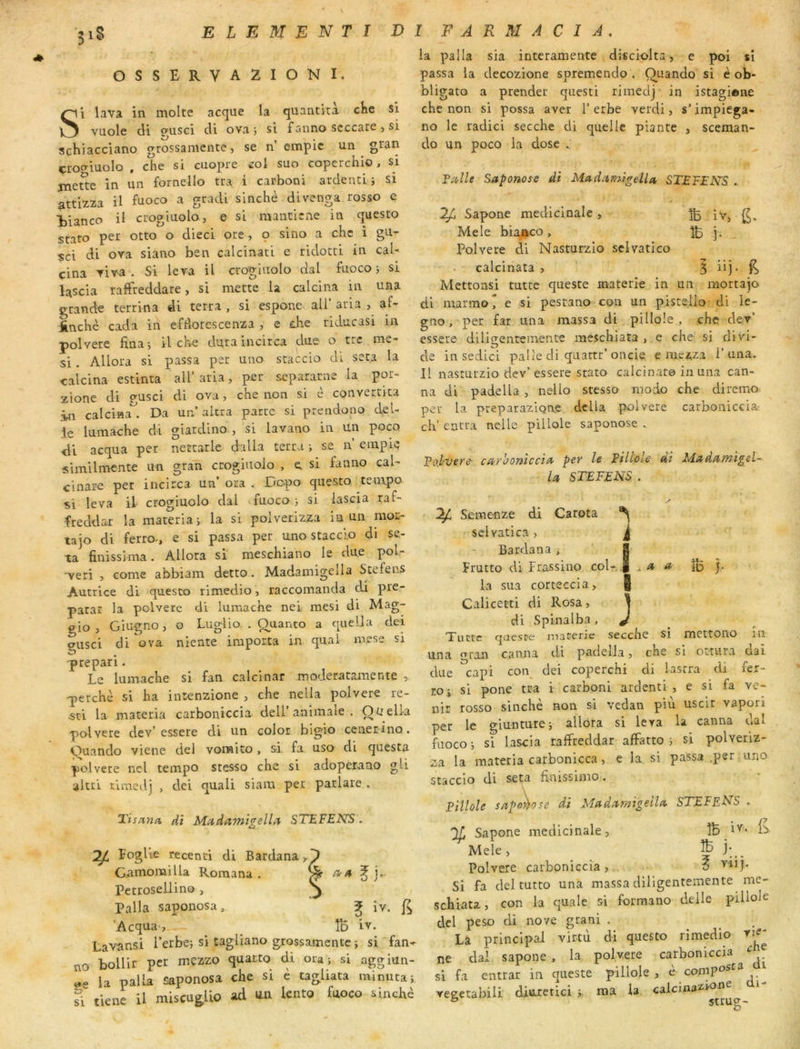 3iS OSSERVA2IONI. Si lava in moite acque la quantita cKe si vuole di ofusci di ova 5 si fanno scccare > si schiacciano grossamente, se n empic un gran çrooiuoIo , che si cuopre izol suo coperchio, si jneSe in un fornello tra i catboni ardencij si attizza il a gracU sinché divenga rosso ç Vianco il ctogiuolo, e si mantiene in questo stato per otto o dieci ore, 9 sino a che i gu- sci di ova siano ben calcinati e ridocci in caU çina viva . Si leva il croguiolo dal fuoco-, si lascia rafFreddare, si mette la calcina in una grande terrina di terra , si espone ail’ aria , af- ünchè cada in efdorescenza , e che riducasi in polvere fina-, il che duraincirca due o trc me^ si. Allora si passa per uno staccio di sera la calcina estinta ail’ aria, per separarne la por- zione di gusci di ova, che non si c convertira in calcina*^. Da un altra parte si prendono dél- ié lumache di giatdino , si lavano in un poco ■di acqua per nettatle dalla terra -, se n empie similmcnte un gran crogiiiolo , e si fanno cal- cinare per incirca un’ ora . Dopo questo tempo si leva if ctogiuolo dal fuoco j si lascia raf- freddax la materiai la si poivetizza in un mor- tajo di ferro-, e si passa per uno stacc'io di se- ta finissima. Allora si meschiano le due pol- -veri , corne abbiam detto. Madamigella Stefens Autrice di questo rimedio, raccomanda di pré- parât la polvere di lumache nei mesi di Mag- gio , Giugno, o Luglio. . Q^uanto a queÜa dei gusci di ova niente importa in quai mese si prepari. Le lumache si fan calcinar moderatamente , perche si ha intenzione , che nella polvere re- sci la materia carboniccia dell’animale . Ouelia polvere dev’essere di un color bigio ceaerino. Ouando viene del vonaito, si fa. uso di questa polvere ncl tempo stesso che si adoperano gli altri rimedj , dei quali siam per parlare . Tisana. dt MadamigelL't STEFENS. Poglie recenti di Bardana y'I Gamomilla Romana . ÿ ^ Petroseliino , Palla saponosa, ^ iv. ’Acqua, _ ÎD iv. Lavansi l’erbe; si tagliano grossamente ; si fan- no bollir per mezzo quarto di ora; si aggiun- «e la palla saponosa che si c tagliata minuta; ?i tlene U miscugUo ad un lento fuoco sinchè la palla sia intcramente disciolta, e poi si passa la decozione spremendo . Quando si è ob- bligato a prender questi rimedj in istagione che non si possa aver l’erbe verdi, s’impiega- no le radici secche di quelle piante , sceman- do un poco la dose . Fiiillt Saponose di Ma.d:imigella, STEFENS . Sapone médicinale , ^ Mele bia/rco , ^ j. Polvere di Nasturzio sclvatico calcinata > ^ üj. Mettons! tutte queste materie in un mortajo di marmo* e si pestano con un pisteüo di ie- gno, per far una massa di pillole , che dev’ essere diligentemente meschiata , e che si divi- de in sedici palle cli quattr’oncie e mezza i’una. Il nasturzio dev’ essere stato calcinato in una can- na di padella , nello stesso modo che diremo per la preparazigae dcüa polvere carboniccia: ch' encra nelle pillole saponose . Fol-vere- caroonicciii per le Filtole di MadamigeU la, STEFENS . a a îb ) . Seraenze di Carota ^ ' selvatica > J Bardana, g Prutto di Frassino col- la sua corteccia, Calicetti di Rosa , 1 di Spinalba, J Tiiîtc qaeste jnaterie secche si mettono in una gran canna di padella, che si ottura dai due capi coi\ dei coperchi di lasrra di fer- ro ; si pone tra i carboni ardenti , e si fa ve- nir rosso sinchè non si vedan più uscit vapori per le giunture; allora si leva la canna dal fuoco ; si lascia raffreddar afFatto ; si polveriz- za la materia carbonicca, e la. si passa ,per uno staccio di seta finissimo. Pillole sap^ose di Madamigella STEFF.NS . Sapone médicinale, ÎB Mele, ^ j;_. Polvere carboniccia, 6 Si fa del tutto una massa diligentemente me- schiata, con la quale si forraano delle pillole del peso di nove grani . La principal virtù di questo rimedio vie- ne dal sapone , la polvere carboniccia si fa entrât in qneste pillole, è compo^'^^ / veeetabili diuretici ma la calcinazl^^ ® struff-