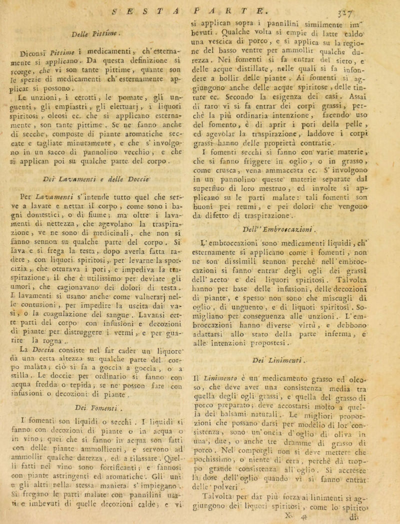 Delle Tittùne. Diconsi Pittime i medicamenti, ch’ esterna- mente si applicano.. Da questa definizione si çcorge, chc vi son tante pittime, qiiante son Je spezie di medicamenti ch’ esternamente ap- j)licar si possono. Le unzioni, i cerotti, le pomate, gU un- guenti, gli empiastri , gli elcttuarj , i iiquori spiritosi ,• oleosi ec. che si applicano esterna- mente , son tante pittime . Se ne fanno anche cil secche, composte di piante aromatiche sec- cate e tagliate minutamente , e che s’ involgo- «o in un sacco di panuolino vecchio , e che si’ applican poi su qiialche parte, ciel corpo . Del’ Lavitmenli e delle Doccïe Per Lavamenti s’intende tutto quel che ser- ve a lavare e ncttat il corpo , corne sono i ba- gni domestici, o di hume; ma’ olttc' i lava- menti di nettezza, che agcvolano la traspira- zione , ve ne sono di médicinal] , che non si fanno sennon su qualche parte del corpo . Si lava e si frcga la testaclopo averla fatta ra- cle re , con Iiquori. spiritosi,, per levarne la spot- cizia ,, che occurava i pori, e impediva la tra- spirazione ; il che è utilissimo per deviare gli umori, che cagionavano dei; dolori di testa. I. lavamenti si usano’ anche* corne vulherarj nel- le contusioni , per impedire la uscita dai- va- si, O la coagulazione ciel sangue . Lavansi eer- te parti del corpo con infusioni' e decozioni di piante: per. distruggere i. vermi r e per gua- rire la iwna O La Doccid consiste nel far cader un liquore’ da una certa altezza su qualche parte del cor- po malata i cio si fa a goccia a goccia , o a stilla.. Le doccie.- per ordinario si fanno con acqua fredda*c teprda i se ne* posson fare con infusioni o decozioni di piante . Dei Fomenti . I fomenti son liquidi o secchî . I llquidi si fanno con decozioni di piante o in acqua o in Yino; c[uei che si fanno in acqua son fattl con delle piante ammollienti , e servono ad ammollir qualche durezza, ed. a rllassare . Quel-- li fatti nci vinc sono fortificanti ; e fannosi con piante astringent! ed aromatiche*. Gli uni e gli altri nclla stessa maniera, s’ impiegano , .Si frcgano le parti malatc con pannilini usa- e imbevuti di quelle decozioni caldej c vi si applican sopra i pannilini similrnente ina^ bevuti . Qualche volta si emple cli latte caldo' una vescica di porco, e si applica su la regio- ne del basso ventre per ammollir qualche du- rezza. Nei fomenti si fa entrât del siero, e delle accjue distillate, nslle quali si fa Infon- dcre a bollir delle piante . Ai fomenti si ag- giungono' anche delle acquc spiritose , delle tin- tiire ec, Secondo la esigenza dei casi. Assai di raro vi si fa entrar ciel corpi grassi, per- che la piii ordinaria intenzione, facendo uso del fomento, è di aprir i pori délia pelle, ed agevôlar la trnspirazione ,■ laddove i corpi grassf -Jxarmo delle proprietà contrarie . I fomenti sccchi si fanno con varie' materie ,• che si fanno friggete in oglio , o in grasso, corne crusca, vena ammaccata ec. S’ involgono in un pannolino queste’ materie separate dal superfluo di loro mestruo, ed involte si ap- plicano su le parti malate : tali fomenti son buoni pei reiimi , e pei dolori che vengoiio da: difetto di trâspirazione . Dell Fmbro$cdz.ioni. L’ embroccazioni sono medicamenti liquidi, ch’ esternamente si applicano corne i fomenti , non ne soir dissimili sennon perché ncll’embroc- cazioni si fanno entrât' degli ogli dei grassi dell’ aceto’ e dei Iiquori spiritosi. Talvolta hanno per base delle infusioni, delle decozioni di piante , e spesso non sono che miscugli di oglio', di unguento , e di Iiquori spiritosi . So- migliano per conseguenza aile unzioni. L’em- broccazioni hanno diverse vim'i, e debbono- adatrarsi allo staro délia parte inferma, e‘ aile intenzioni propostesi. Dei Linimenti Il' Linimento è uiT medicamènto grasso ed oleo- so, che deve aver una consistenza media tra quella clegli' ogli grassi', e qiislla del grasso di porco preparato; deve accoscarsi molto a quel- la dei balsami natutali .. Le micrliori propôr- zioni che possano clarsi per moddio di lor 'con- sistenza, sono» un oncla d’oglio- di oliva ia una-, due, o anche u-e dranime di grasso di poico . Nel comporgU non si clevc mettere che pochissiino, o nienre di cera , perché dà trop- po grande consistenza aH’cglio. Si accresce la dose ^deiroglio quando vi si fanno entrât-' delle■ polveri . Talvoltà'per dar piu forza ai linimenti si ag-- giiingono deidivuori spiritosi , corne lo spirito’ dit