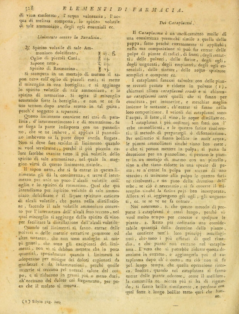 F A R M A C I A. cil viuo canforato , 1’acqua vulnetaria , T ac- qua di melissa composta, lo spiriro volatile di Sale ammoiiiaço , cleglî ogU essenüiali ec., Lïnimcnto contto la 2ara,llsi(ù. Iji Spirito volatile di sale Am-. moaiaco dolcificato, 5 ' .i • 6 Oglio di piccoli Cani ,. ï ii}- Sapone r.ero > 5 i'i- Spirito di Rosmarino. i -j. Si stempera m un mortajo dl marmo il sa pon ncra coll’ oglio di piccoli cani 3 si mette il miscugfio in lüia boctigliai e si ^ggiunge lo spitito volatile di sale ammoniaco, e lo spirito di rosmarino. Si agita il miscuglio scuotendo forte la bottiglia,, e non se ne fa uso sennon dopo avcrlo scosso in tal gaisa , percb’ è soggetto a separarsi. Onesto liniraento conviene nei casl- di para- Jisia , d’intormetitimento i e di. reumaiismo . Se ne frega la parte iadisposta con un pannoli- no, che se ne irnbeve , si applica il pannoli- no imbevuto su la parte dopo averla. fregata. Non si deve fare scaldar il linimento quaado si vuol servirseneî, perche il piu pic.colo ca- lore farebbe svanire tutto il più volatile dello spirito di sale ammoniaco, nel quale la, mag- gior virtu di qtiesto linimento. risiede-.. Il sapon nefo,, che si fa entrât in queato li- nimeato. gli dà la c.onsistenza >■ e serve d’inter,- mezzo per unir un po.co-1’ alcali volatile coll! oglio e lo spirito. di rosmarino . Quel che qui intendiama per is.pirlto volatile di sale ammor niaco dplcifîcato è il liquor spiritoso caricato di alcali volatile, che passa nella distillazio- ne , facendo il sale volatile ammoniaco concre- to per l’intermezzo dell’alcali nsso seccato , nel quai miscuglio si agglurge dello spiriro di vino< per facilitare la disrillazione delTalcali volatile* Ouantlo nei linimenti sf fannc- entrât- dejle polveri o dclle- materie escrattivc gorpmose od ' akte sostanze , che non sono analop-he ai cot'- , . . O pi grassi 5 che sono gli excipienti dei lini- jnenti non vi si debbon mettere che in poca quantité,, specialmcnte quando i linimenti si adopcrano per mitigat dei dolori cagionati da gcnhezze c da^ iofiammazioni , perche quelle m\terie si seccano pel natural calore dei cor- po, e, si riclucono in grumi pid o mena duri, ch’eccitano dcI dolore col frcgamento, per po- eo che il malato si muova. Dei Cataplasr,n li Cataplasmu è un mcdlcamcnio molle d-î una consistenza pressochè simile a quella dclla: pappa, fatto perche esternamente si applichi; nella sua composizione si pud far entrât clclle polpe di piante di radici , di fmtti , depli estrat- ti, delle polveri , delle farine, degli o<rli „ degli unguenti, degli empiastrr,. deglï o«lfes- senziali, delle tintare > delle acq'Ue sp\ritose semplici e composte ec. I cataplasmi fannosi talvolta con delle plan- te receiui pestata e ridotte in pojvere ( r ) chiamasi allora cntaplasmi crudi' c si ehiama- no cataplasmi cotti quelii che si fanno per cuocitura, per inte.nerire, e meschiar meglio^ insieme le sostanze , ch' entrât si fanno neliri loto composizione. I veicoli dei cataplasmi sonci l’acqua, il latte , il vino , le- acque distiliate ec.. I cataplasini i più ordinarj son fatti con 1’ erbe ammoUienü, e le quattro farine risolvcn- tly il mctodo. di preparargli c difettosissimo. Per ordinario si fanno bollirc in molt’acqua,. le piante. ammollienti sinchc siano ben cotte e che si possan mettere in polpa 3 si passa la decozione per un pannolino 5 si pestano le pian- te im uu nsortajp di. marmo con un pistello sino a che siano. ridotte in una spezie cli pa- sta ; se n’ es-trae. la polpa per ir.czzo cli uno staccio 3 si uniscono alla polpa le quattro fari- ne tisolventi,, e un poco délia dccozion deli’ erbe,. se. cid è necessario 3 si fa cuocere il mi‘> scuglio sinclîè la farina paja. bcn incorporata. Allora vi si. aggiungono gli ogli ,. gli unguen- ti , ec. se se ve ne fa entrare Noi noteremo r. che que^to metodo di pré- parât i cataplasmi è assai lungo, perché vi VLiol molto te.mpo per cuocere e spolpare le piante. z-. Resta per ordinario una considc- rabile quantuà délia decozion delle- piante , che contienc tutt’ 1 loro pîincipj mucilagi- nosi , che* sono i più cfHcaci cli quel rime- dio , e che punto non entrano nel -cataplar sma..,E’vero che si potrebbe ridurre questa de- cozione in estratto , e aggiungerla poi al ca- taplasma dopo ch’ è corto 3 ma cid non si fa pci lungo tempo che quella operazione ricer- ca. Inoltrc, quando nel cataplasma si fanno eartrar delle piante odorose , corne il meiüoto., la camomilla ec. r>icnte più si ha di riguar- do , si fanno hollir similmcnce , e perdono coia quel forte e lungo bollire ttitto quel che han- no C î ù Silyio i-ag, J44,