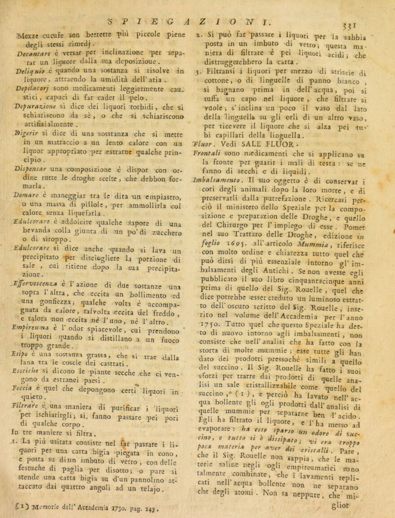 Mczze cucufe son bcrretre T>iù piccole picnc degli stessi rimedj . Decantare è versar per inclinazione per 'sepa- rar un liguore dalla sua deposizioue . Veliquio c <^uando una sostanza si risolve in licjuore, attracndo la umidltà dell’aria . Deptlatorj sono medicamenti leggiermente ,cau< stici, capaci di far cader il pelo. Deparazione si dice dei liquori torbidi, cbe si schiariscono da sè , o chc si ..schiariscono arcifiziàlmente . Bïgenr si dice 'di una sosstanza che si mette in un matraccio a un lento calore con un liquor approprlato -per ;€Strarne qualche prin- cipio . Uispensur una ’composizione è dispor con or- dine tutte le droghe sceltc, :che debbon for- marla. Vomure è maneggiar tra le dira nn cmpiastro, O una massa di pillole , per ,ammollirla col calore senza liquefarla . JEdfilcora,re è addolcire qualcbc sapore di una bcvanda -colla giunta di un po’ di zucchero 0 di siroppo. Edulco^are si dice anche quando si lava un precipitato per dlscioglierc la porzlone di sale , cLii . ritiene dopo la sua preciplta- zione. .Efervescenza è V a7.\one di due sostanzc una sopra 1 altra, che eccita un bollimento ed una gonfîezzaj qualche ^volta è accompa- gnata da calore, taivolta eccita del Treddo , e talora -non-eccita jn^ J’uno, nè l’altro Empira è r odor spiacevole, cui prendono * 1 liquori quando si distillano a un fuoco troppo grande. . . u Esipo è una sostanza grassa, che si trae dalla lana tra le coscie dei castrati. Esotiche si dicono le piante secche ;chc ci ven- gono da estranei paesi.. Feccia è quel che -depongono -certr liquori 'în • quieto . Fthrafe e.,una maniera di purificar i liquori per ischiarirglij si. fanno passare pel pori di qualche corpo, in tre maniéré si iiltra. ï. La più usitata consiste nel passare i U. quori per una carra bigia -piegata in cono, c posta su diiin imbuto di verro , con delle festuche di paglia per disotco; o pure si stende una carra bigia su d’un pannolino at- taccato dai quattro angoli ad un telajo. X.Ï) Memoric delI’Acçadeniia 1750. pag. 143. 1. Si puo fat passare i liquori per la sabbia ' posta in un dmbuto di vetro; questa ma- niera di fîltrare 'è pei liquori acidi ; che distriiggerebbero la carra . •5. Filtransi i liquori per mezzo 'di stciscie di cottone, o di linguelle di panno bianco -, si bagnano prima in dell’.acqua, poi si tuffa un capo mel iiquore , che fîltrare si Yüolc ; s’inclina un poco II vaso dal lato délia linguella su gli 'orli di un altro vaso, per ricevere il iiquore chc si -alza pei tu-*' bi capillari délia'linguella. Fluor. Vedi SALE FLUOR- Front-ali sono medicamenti che si applicano su la fronte per guarir i mali Hi testa : se ne fanno di secchi e di liquidi. Imhalsamento. II suo oggetto è di conservât i cori degli animali dopo la loto morte , e di preservarli dalla putrefazione . Ricercasi per- cio il ministero dello Speziale per la compo- sizione e preparazion delle Droghe, c qucllo del Chirurgo per 1’ impiego di -esse . Pomet nel suo Trattaro delle Droghe, edizione in feglio lô'pj. aU’ articoIo Mummia, riferisce con molto ordine e chiarezza lutto quel che puo dirsi di piii essenzlale intorno el’ im- balsamenti dcgiî Antichi. Se non aves^e eo-Ii pubblicato il suo libro cinquantacinque anni prima di quello del Sig., Rouelle , quel chc dice potrebbe cesser creduto un luminoso estrat- to deir oscuro scritco del Sig. Rouelle , inse- rlto nel volume dell’Accademia per l’anno 1750. Tutto quel che questo Speziale ha der- to di nuoYO intorno agii imbalsamenti , non consiste che neU’analisi che ha fatto con la KJ.L mtic gii nan dato dei prodotti pressochè simili a qucllo del succino. Il Sig. Rouelle ha fatto i suoi sforzi per trarre dai prodotti di quelle ana lisi un sale cristallizzabile 'corne qucllo del succino ,* ( I ) , e percià ha davato nelP ac qua bollente gli ogii prodotti dall’analisi di quelle mammie per ,eparat„e bea l'acido. Egli ha filtrato il l.quore, e l’ha messo ad evaporare: f.so sfarsc u„ di s«r- e tutto „ e d.ttiputo ; t,; poett muttr,U ftr ^trdti crittatli. Pare, che .1 Stg. Rouelle non sappia, che le ma- tetie saline negli .ogIi empireumatici sono talmente corabinatc, 'che i lavamentl repli- car, nell’acqua bollente non ne separLo che degli atoini. Non sa neppare, che' mi-, gliot