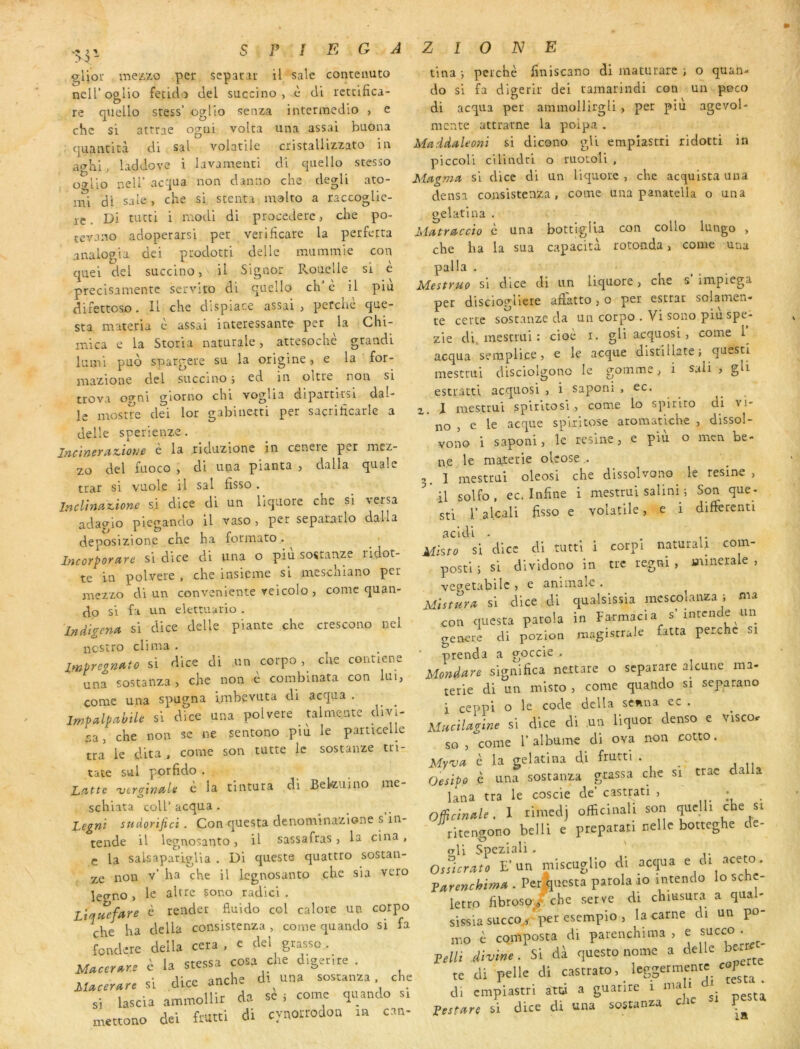 >:> - SP! EGAZIONE gUoi: mezxo per sepacar il sale conteauto neU’oglio feddo del succino , c di rcttifica- re quello sress’ ogllo senza intermedio > e che si atrrae ogui volta una assai buona quaiiticà di sal volatile cristaUizzato iia a<yhl, hddove i lavamenti di quello stesso O'tIîo neir ac:]ua non danno che degU ato- mi di sale , che si scenta malto a raccoglic- rc. Di tutti i rnodi di procedete, clie po- tcvano adoperarsi per verificare la perfetta analogia dei ptodotci delle naummie con quel del succino, U Signor Rouelle si e precisamente servlto di quello ch’è il piu direttoso. Il che dispiace assai, perché que- sta materia è assai intéressante per la Chi- mica e la Storia naturale, attespche grandi luml puo spargete su la origine, e la for- inazione del succino ; ed in oltte non si ttova o^ni giorno chi voglia dipartitsi dal- le mostre dei lor gabiiietti per sacrificarle a delle sperienze. Jnc'incYiiz.'toyje e la riduzione in cenere pet mez- zo del fuoco , di una planta , dalla quale trar si vuole U sal fisso . Incltnaz,ione si dice di un liqiiore che si versa adagio picgando il vaso, per separarlo dalla deposizione che ha formato. Incorporcire si dice di una o più sostanze ridot- te in polvere , che insieme si meschiano per mezzo cli un conveniente veicolo , conic quan- do si fa un elettuario . Indigena si dice delle plante che crescono uel ncstro clima . IrnpregnYtto si dice di un corpo, che contlene una sostanza , che non e combinata con lui, corne una spugna imbevuta di acqua . lmp(ilpMe si dice una polvere talmente divi- sa, che non se ne sentono più le particelle tra le dita , corne son tutte le sostanze tri- tate sul porfido . Latte 'vergwaU è la tintura di Bekuino me- schiata coll’ acqua . Legni sudorifici. Con questa denominazione s in- tende il legnosanto, U sassafras, la cina, c la saUaparigUa . Di queste quattro sostan- ze non v’ ha che il legnosanto che sia veto legno , le altre çono radici . Ltquefare è render fiuido col calore un corpo che ha délia consistenza, corne quando si fa fondere délia cera , e del gtasso. è la stessa cosa che d.getire . si dice anche di una sostanaa che si lascia ammollir da se i corne quando si mettono dei frutti di cynoirodon in can- tina -, perché finiscano di maturare j o quan- do si fa digerir dei tamarindi con un peco di acqua per ammollirgli, per piu agevol- mente attrarne la poipa . Maddaleoni si dicono gli empiastri ridotti in piccoli cilindrl o ruotoli , Magma si dice di un liquorc , che acqulsta una densa consistenza, corne una panatella o una gelatlna . Matraccio è una bottigUa con collo lungo , che ha la sua capacité rotonda, corne una palla . Mestruo si dice di un liquore, che s impiega per disciogliere aftatto, o per estrar solamen- te cette sostanze da un corpo . Vi sono piuspe- zie di^ mestrui : cioé i. gli acquosi, corne 1^ acqua semplice, e le acque distillate ; questi mestrui disciolgono le gomme, i sali , gH estratti acquosi , i saponi , ec. ^ Z. J mestrui spiritosi , corne lo spirlto di vi- no , e le acque spirltose aromatiche , dissol- vono i saponi, le résiné, e piu o men be- ne le maierie olcose . 3. 1 mestrui oleosi che dissolvono le résiné , il solfo , ec. Infine i mestrui salin! ; Son que- sti r.alcali fisso e volatile, e i differcnti acidi - Mhto si dice di tutti i corpl naturaU com- postl i si dividono in tue tegni , minérale , vepetabilc , e animale . Mistura si dice di qualsissia mcscolanza ; ma con questa parola in Farmacl a s’intcnde un geneie di pozion magistrale fatta perche si prenda a goccie . Mondare significa nettare o separare alcune ma- terie di un misto , corne qualido si separano i ceppi o le code délia senna ec . Mucilagine si dice di ,uu liquor denso e visco. so , corne 1’ albume di ova non cotto. Myva c la gelatina di fmtti . _ Oesipo c una sostanza gtassa che si trac dalla lana tra le coscie de’ castrati , • Officinale, 1 rimedj officinali sori qucjh che si ritengono belli e prepatati nellc botteghe de- ali Speziali . O,ficr^to E'un ni'.scuglio ai accjua ' <>■ Turenchimn . Perî|iiesta parola ro intendo lo scht- letro fibroso/che serve di chmsura a qaal- sissiasacco^'l«r“^“P'°> ir.o è composta di pareiichima , e _ Lelli divine. Si da questo nome a ce e te di pelle di castrato, leggermentc cop di empiastri atü a guanre 1 ma i di Lestare si dice di una sostanza chc P IR