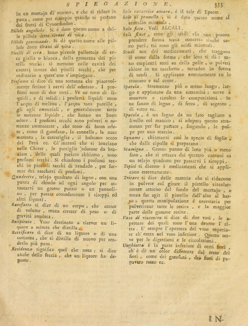 în. un jnortajo tll niarmo, e che si ricluce in pasta , corne per esempio quancio si pestano dei friitti di Cynorrhodon . Fillole angeliche. Si c clato^ questo nome a dél- ie pillole dette Gffttii di 'vit^t. Tillole gourmande. Si dà questo nome aile pil- lole dette Grant di vita . Tiseîli di cera . Sono- piccole pallottole di ce- ra gialla o bîanca , délia grossezza dei pi- selll secclii j si mettono nelle cavità dei cauterj invece dei piselli secchi , cKè per ordinario a quest’ uso s’impiegano . Srofumo si dice di una sostanza che piacevol- menïe ferisce i nervi dclT odorato . I pro- furai sono di duc sorti . Ve ne sono di li- quidi ) e di solidi : i profumi. liquidi sono l’acqua di melissa , T acqua sans pareille , gli ogli e»senziali , e gcneraJmente tutte le sostanze liquide , che hanno un buon odore . I profumi secchi sono polveri o so- stanze ammaccate , che sono di buon odo- re , corne il garofano, la cannella , la noce moscata , la cascariglia , il balsamo secco dei Péril ec. Gi’incensi che si bruciano nelle Chiese , le pastiglie ‘odorose da bru- ciare , delle quali parlato abbiamo , sono profumi secchi . Si chiudono i profumi sec- chi in piccibli sacchi di zendado , per for- mat dei sacchetti di profumi. Ouadretto, relajo quadrato di legno, con una punta cli chiodo- ad ogni angolo per at- taccarvi un grosso panno o un pannoli- no , per passar comodamentC' i siroppi ed altri liquori . Ratefatto si dice cli un corpo', che cresce' di volume senza. crescer di peso o- di gravita assoluta . Ktcipîente . Vaso destinato a' ricever un' li-- qiiore a misura che distilla .. Rettificare si dice di un liquorc o di una’ sostanza ,, che’ si. distilla di nuovo per ren- derlo piu puro Residenza signifîca' quef che' resta ; si dice anche délia’ feccia y che un- liquore ha» de- posto',. Sale catartico amaro ^ è il sale di Epsom. Sale di prunella , si è dato questo nome ah cristallo mincralc , Sale fisso. Vedi ALCALI. Sale fiucr , sono gli acidi che non posson prendere forma secca concrcta sinché so- no puri ; tai sono gli acidi minerali. Scudi son dei medicaraenti , che traggono il nome dalla forma , che lcro si dà : so- no empiastri stesi su délia pelle , o polveri chiuse in un sacchetro , tuttadue in forma di scudi . Si applicano esternamente su lo' stomaco e sul cuore. Spatola . Strumento piu o meno lungo , lar- go e appianato’ da una estremità j serve a muovere e rivoltar le composlzioni . Se ne fanno cli leguo , di ferro , di argento , di vetro ec. Spatola , è un legno da un lato tagliato a livello col manico ; si adopera questo stru- mento per far pasîare , fregando , le pol- pe per uno staccio . Squame , chiamansi cosi le spccie di foglic , che dalle cipolle si preparano . Stamigna . Grosso panno di lana più o meno fisso , che si attacca dai qiiattro cantoni su un telajo quadrato per passarvi i siroppi. Topici si clicono i mcdicamcnti che si appli- cano esternamente . Tritare si dice delle materie che si riducono in polvere col girare il pistello circolar- mentc attorno dei fondo dei mortajo , e senza far agir il pistello dall’alto al bas- so questa manipolazione è necessaria per polverizzar tutte le résiné , e la maggior parte delle gomme résiné. Vaso di rincontro si dice di due vasi , le a- perture dei quali sono T una dentro 1’ al- tra . E’ sempre T apertura dei vaso superio- re ch’ entra ael vaso inferiore . Oiiesto ser- ve per le digestion! e le circolazioni. Unfjhhtta è la ^arte inferiore di certi lîori ch’ è di* un color differente clal resto dei fiori , corne dei garofani dei- fiori- di pa- pavçro rosso ec.-