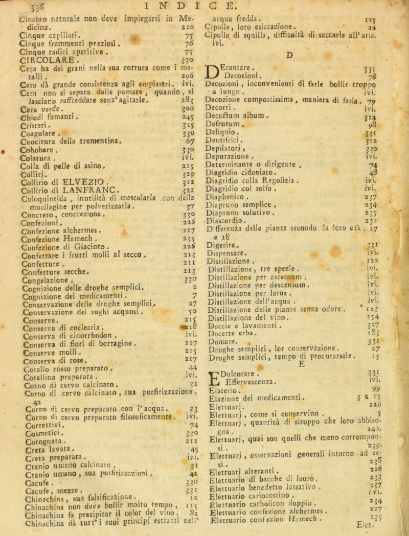 Cinabro naturale non deve impiegarsl in Me. * diclna. ^ 220 Cinque capîllarî. , ’ ♦ 75 Cirque frammenti prezîosî . 76 Cinque radici aperitive . 75 CIRCOLARE . ^ :j?o Cera ha dei gtani nella sua xottura corne î rne- talli^ ^ ^ Cera dà grande consistenza agii empîastri. ivi. Cem non si sépara dalle pomate , quando , si Jasciaro raffreddare senz’agitarle. 28^ Ce ra verde. ^ 300 Chiodi fumantî. 245 Cristeri. 325 Coagulare . 330 Cuocitura délia trementina, 67 Cohobare » ’ 330 Colatura . ^ ^ ivi. Colla di pelle di asino. 215 CoHirj. 329 Collirio di ELVEZIO . 312 Collirio di LANFRANC. 321 Coloquintida j inutilità di mescolarla con délia mucilagine per polverizzarla . 37 Concrero, concrezione. g 30 Confeztoni, 226 •Confezione alchermes. 227 Confezione Hamech^ 235 Confezione di Giacînto . 226 Confettare i frutti mollirai secco « 213 Confetture . 211 Confetture secche. 213 Congelazione . 33® Cognizione delle droghe semphci. 2 Cognizione dei medicamenti. ^ ^ 7 Conservazione delle droghe setnplici,. 27 Conservazione dei sughi acquosi- 5® Conserve. ^ 215 Conserva di coclearia . Conserva di cinorrhodon . ivi. Conserva di fiori di borragîne. 217 Conserve molli. Conserva di rose. 217 Corallo rosso preparato . .44 Corallina preparara . iVi. Corno di cervo calcinato. . 3^ Corno di cervo calcinato , sua porfirizzazione . 42 Corno di cervo preparato con P acqua. 33 Corno di cervo preparato filosoficarnente,. Ivi. Correttivi. 74 Cosmetici. 530 Cotognata. 212 Creta lavara. 45 Creta preparata. ivi. Cranio umario calcinaro , 31 Cranio umano , sua porfirizzaztoni. 42 Cacufe . » 53® Cacufe, mezze. . 53^ Chinachina, sua falsificazione . 12 Chinachina non deve boiiir moitu tempo , 115 Chinachina fa précipitât il color dei vmo. Sz Chinachina dà tuu’i suoi prmcip) estratti neli’ acqua freddj. 115 Cipolle, loro esiccazîone. ^ ' 25 Cipolle, di squilla, difficoltà di seccarle alParia. ivi. D 331 78 DEcantare. Decozioni. yo Decozioni , inconvénient! di farle bollir troppo a lungo. ^ ^ ^ ivf. Decozioue compostissima , maniera di farla. 7p Decorti . ivi. Decoélium album. ^2^ Defrutum. 98 Deliquio. 331 Dentifrici. 312 Depilatorj , 330 Depurazione . ivi. Déterminante o dirigente . 74 Diagridio cidoniato. 48 Diagridio colla Regolizia . ivi. Diagridio col solfo . ivi. Diaphenico . 237 Diapruno semplice , 234 Diapruno solutivo. 235 Diascordio. 2^2' Differenza delle plants secondo la !cio eta. 17 e 18 Digerire. . 33/ Dispensare. ivi, Distillazione , 122 Distillazione , tre spezie . ivi. Distillazione per ascensum . ivi. Distillazione per descensum. x ivi. Distillazione per latus . ivi. Distillazione dell’acqua . iv;. Distillazione delle plante senza odore, * 12? 154 327 X83 331 27 î5 Distillazione dei vino. Doccie e lavamenti . Docette erba. Domare. Droghe seinpllci, !or conservazione. Droghe semplid, tempo di procurarsele. E EDulcorare . 3 35 Effervescenza. ‘vi. Elaterio. ^ ^ Elazione dei medicamenti. 3 ^5 Elettuarj. . Elettuarj , corne si conservino . S Elettuarj , quantiià di siroppo che loro abbiso- gna . . Elettuarj, quai son quelli che meno corrompon- si . • Elettuarj , osservazioni generali intorno ad es* 21S SI. Elettuarj alteranti. 220 Elettuario di bacche di lauro. 23> Elettuarlo benedetto lassaiivo . 237 Elettuario carîoccstino . ' Elettuario catliolicon doppio . Elettuario confezione alchermes. * ^“7 Elettuario confezion Hamech . 235