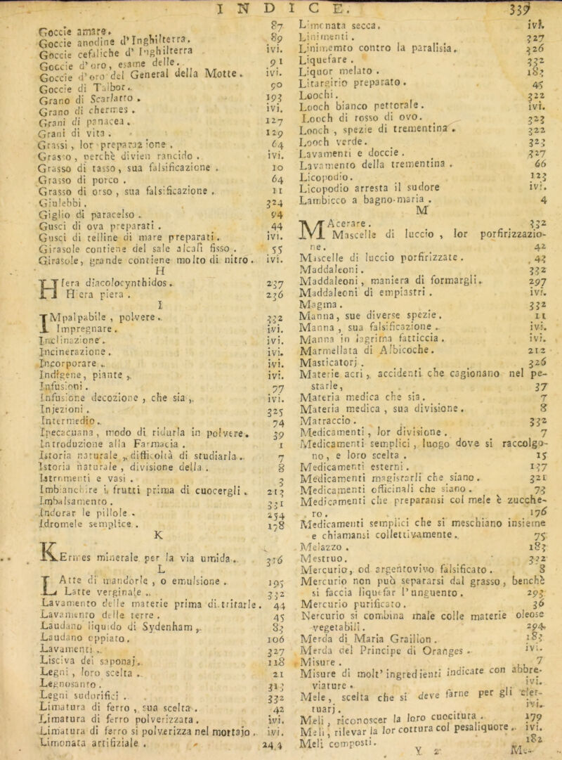 Goccîe amars. , ^ Goccie anodine cl’Inghiiterra. Goccie cefjliche d’ I-ighi terra Goccie d’uro, esame del e. Goccie d’oro del General délia Motte. Goccie di Talbor.. Grano di Scar/affo ► Grano di chernries . Grani di panacea. Grani di vita . Grassi, lor préparai ione . Grasso, perche divien rancido . Grasso di tasso, sua falsificazione . Grasso di porco . Grasso di orso , sua falsificazione . Giulebbi, Giglio di paracsiso .. Gusci di ova preparatî . Giisci di îeiüne di mare preparatî. Girasole contiene del saie alcaPi fisso . Girasole, grande contiene molto di nitro. H fera djaco/ocynîhidos. Fî era piera . I IMpalpablle , polvere., Itnpregnare. Indinazione'.. Jncinerazione, l'ncorporare ^ Indfgene, piante ^ Infusion!. Infusione decozione , che sia ,, Injezioni . întcrmedio.. Ipecacuana , modo di ridurla in polvere. Lniroduzione alla FaTnacia . Istoria narurale ,, difticoltà di studiarla .. Istoria iiaturale , divisione délia . Tjtrnmenti e vasi . Imbiancbire i, fruLti prima di cuocergli ». Lmbalsamento . indorar le pillole - idromele semplice . K K .Errres minérale, per la via umida L LAtte di mandorîe , o emulsione . Latte vergina'e ,i Lavamento delle materie prima di.trifarle Lavaniento delle terre . Lauclano iiquido di Sydenham Laudano cppiato. Lavamenti Lise:va del sapona],. Legni , loro scelta .. Legnosanto . Legni sudorifici , Liniatura di ferro , sua scelta'^. Limatura di ferro polverizzata. Limatura di ferro si polv.erizza ne.l mortajo . Limonata arridziale . 89 ivi. ivi. ço ivi. 127 129 64 ivi. 10 64 11 524 94 44 ivi. SS ivi. 237 ivi. • • IV). ivi. ivi. • • ivt. ivi. 32s 74 59 I 7 215 551 254 178 5'^ 19s 3-J2 44 45 85 106 527 118 21 515 552 42 ivi. ivi. 24.4 Lbncnata secca. Linirnenii . Linimemto contre la paralîsia, Liquefare . Liquor melato . Lltargirio preparato. Lûochi. Looch bianco pettcrale. I.ooch di rosso di ovo. Looch , spezie di trementinsT. Looch verde. Lavamenti e doccie . Lavamento délia trementina . Licopodio. Licopodio arresta il sudore Lambicco a bagno-maria . M MAcerare . Mascelle di luccio , lor ne. Miicelle di luccio porfirizzate . Maddaléoni. Maddaleoni, maniera di formargli. 297 Maddaléoni di empiastri . ivi. Magma. ^ Manna, sue diverse spezie. n Manna , sua falsificazione . ivi. IVlanna in iagrirna fatticcia . ivi. Marmellata di Albicoche. 212 Masticatorj . ^ ^ Materie acriaccident! che cagionano ne! pe- starle, . ^ g7 Materia medica che sia. 7 Materia medica, sua divisione. 8 Matraccio. 5^2 Médicament!, lor divisione. 7 Médicament i semplici , luogo dove si raccolgo- no , e loro scelta . 15 Medicamenti esterni. ^ i-?7 Medicamenti magisrsrli che siano. 32L Medicamenti cfîicinali che siano . 7^ Medicamenti che preparansi col mele è zucche- . ro. • . . , . . . . '7^ Medicamenti semplici che si meschiano insieme ivh ?27 552 185 4> 222 ivi. 525 322 525 5^7 66 IV!. 4 552 porfirizzazio- 42 .45 552 e chiamansi colletiivamente. Melazzo . Mestruo. Mercurio, od srgehrovivo falsihcato. Mercurio non pua separarsi dal grasso, si faccia liquefar l’unguento. Mercurio purificato. Nercurio si corTibina male colle materie -vegeiabiü. Merda di Maria Graillon . Merda del Principe dl Oranges . Misure . ^ , , '/ Misure di moll’ingred îenti indicate con abbre- viature * Mele, scelta che si deve tarne per gli Cier- tua?j. . Meli, riconoscer la loro cuocitura . 179 Mer.; rilevar la lor cottvra col pesaliquore .. ivi. Meli composti, ^ ^ 7S> 185 1 benchè 295 5^ oleose 294» ivi.