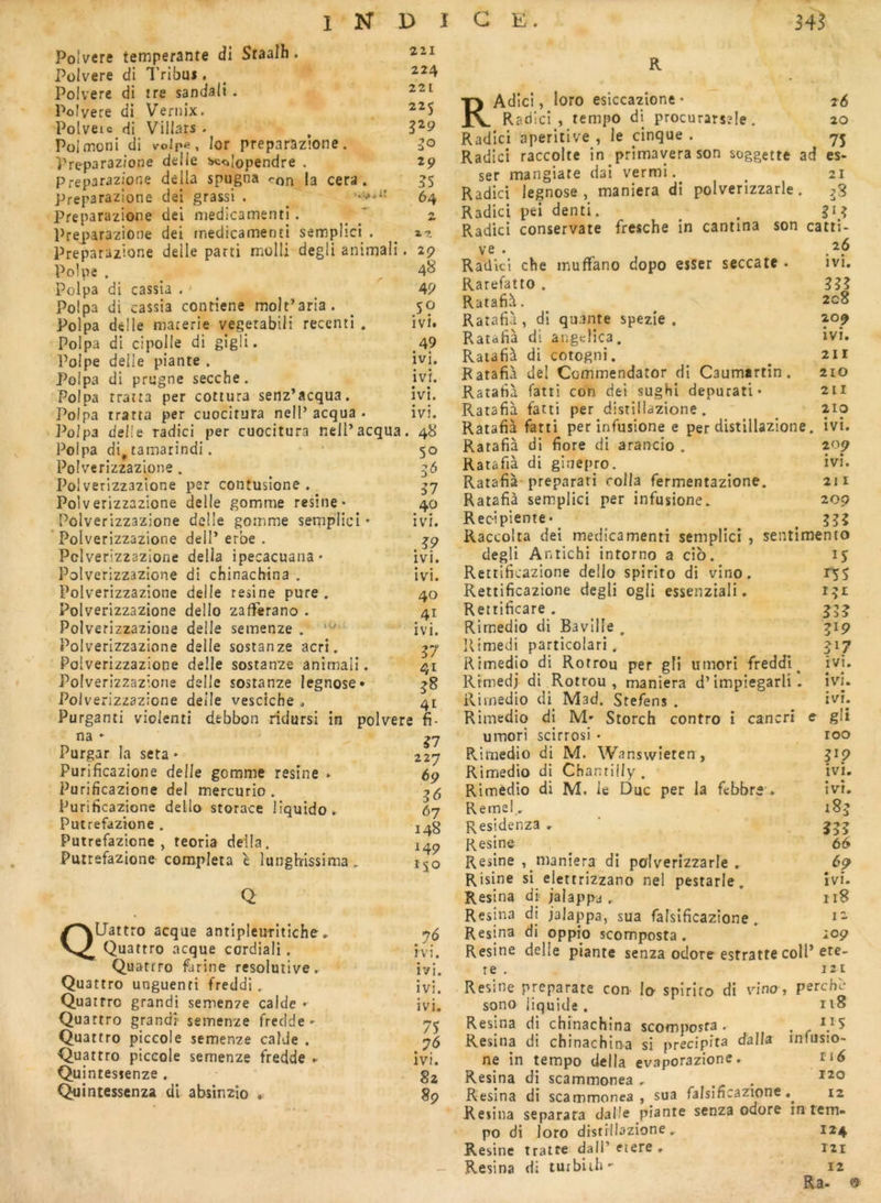 Polvere tempérante di Staalh. Pülvere di l'ribm , ^ Polvere di tre sandali. 221 Polvere di Vernix. , Polvere di Viliars . ^ Polmoni di volpe, lor preparazione. 50 iVeparazione delie ^olopendre . 29 Preparazione deila spugna ron la cera. 55 preparazione dei grassi . ^ 64 Preparazione dei niedicamenti. ^ ~ z Preparazione dei medicamenti semplici . ^ ^2 Preparazione delle parti molli degli animali. 29 Polpe . 48 Polpa di cassia . * ^ 49 Polpa di cassia conriene molt’aria. ^ 50 Polpa dclle marerie vegerabili recenti . ivi. Polpa di cipolle di gigü. 49 Polpe delle plante . ivi, Polpa di prugne secche. ivi. Polpa traita per cottura senz’acqua, ivi. Polpa tratta per cuocitura nelP acqua . ivi. Polpa delle radici per cuocitura nell’acqua. 48 Polpa di, tamarindi. • 50 Poivcrizzazione. 36 Poi verizzazione per contusione , 57 Polverizzazione delle gomme résiné* 40 Poivcrizzazione delle gomme semplici • ivi. ' Polverizzazione deiP erbe . ^9 Polverizzazione délia ipecacuana* ivi. Polverizzazione di chinachina . ivi. Polverizzazione delle résiné pure , 40 Polverizzazione dello zalferano . 41 Polverizzazione delle semenze . ivi. Polverizzazione delle sostanze acri. ^7 Polverizzazione delle sostanze animali. 41 Polverizzazione delle sostanze legnose» Polverizzazione deile vesciche 0 41 T*\ «tfl a* . L. Purganti violentî dfcbbon ridursi in polvere fi- na * Purgar la seta * Purificazione delle gomme résiné * Purificazione dei mercurio . Purificazione dello storace liquide. Putrefazione . Putrefazicne , teoria délia. Putrefazione compléta è lunghissima, Q Quattro acque antipleuritiche. Quattro acque cordiali. Quatrro farine résolutive. Quattro unguenri freddi. Quatrro grandi semenze calde • Quattro grandi- semenze frecide' Quattro piccole semenze calde . Quattro piccole semenze fredde . Quintessenze . Quintessenza di absinzîo . ?7 227 69 67 148 149 150 IVI. ivi. • • IVî. ivi. 75 76 ivi. 8z 89 RAdici, loto esiccazione • 26 Radici, tempo di procurarszle. 20 Radici aperitive , le cinque . 75 Radici raccolte in primaverason soggette ad es- ser mangiate dai vermi.^ ^ 21 Radici legnose, maniera di polverizzarle. ^8 Radici pei denti. ^ Radici conservate fresche in cantina son catti ve 26 ivi. 333 208 209 « • ivi. 211 210 211 210 Raüici che muffano dopo esser seccate • Rarefatro . Ratafià. Ratafià, dl quante spezîe . Ratàfià di angcHca, Ratafià di cotogni, Ratafià dei Commendator di Caumartin. Ratafià fatti con dei sughi depurati* Ratafià fatti per distillazione. ^ - - Ratafià fatti per infusione e per distillazione. ivi. Ratafià di fiore di arancio . 209 Ratafià di ginepro. ivi. Ratafià-preparari colla fermentazione. 211 Ratafià semplici per infusione. 209 Recipiente* ^ ^ ^ ^33 Raccolta dei inedicamenti semplici , sentimento degli Anticbi intorno a cib. Rettificazione dello spirito di vino. Rettificazione degli ogli essenziali, Rettificare . Rirnedio di Bavilîe , llimedi particolari. Rirnedio di Rotrou per gli umori freddi^ Rtmedj di Rotrou, maniera d’impiegarli . Rirnedio di^ Mad. Stefens . Rirnedio di M- Storch contro i cancri e umori scirrosi • Rirnedio di M. Wanswieten , Rirnedio di Chantilly. Rirnedio di M. le Duc per la fcbbrs ♦ Remel. Residenza . Résiné Résiné , maniera di polverizzarle . Risine si elettrizzano nel pestarle, Résina di jalappa . Résina di jalappa, sua falsificazione. Résina di oppio scomposta , Résiné deüe piante senza odore estratte coll* r e . 121 Résiné preparate con lo spirito di vino, perche- sono liquide . Résina di chinachina scomposta . . . Q5 Résina di chinachina si précipita dalla infusio- ne in tempo délia evaporazione. ri^ Résina di scammonea , . . Résina di scammonea, sua falsificazione 12 Résina separara dalle piante senza odore in tem- po di loto distillazione. 124 Résine tratre dall’ etere . iii Résina di turbiih- 12 ELs- 9 î5 rs5 i^i 33? 317 ivi. ivi. ivr. gli roo PP ivi. • « IVI, 333 66 îvi. iiB 12 109