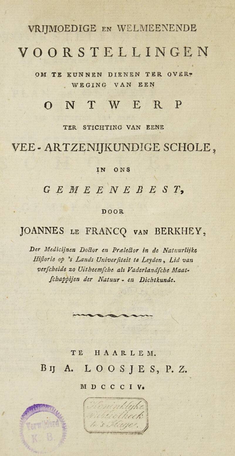 VRIJMOEDIGE en WELMEENENDE . I i VOORSTELLINGEN 4 - k ' * • I OM TE KUNNEN DIENEN TER OVER? WEGING VAN EEN - f > ONTWERP i TER STICHTING VAN EENE % VEE - ARTZENIJKUNDIGE SCHOLE, IN ONS i ( , . GEMEENEBEST, • . . j J » ^ \ DOOR JOANNES le FRANCQ van BERKHEY, Der Medicijnen Doïïor en Praleiïor in de Natuurlijke IIiflor ie op 9s Lands Univerfiteit te Leyden, Lid van verfcheide zo Uitheemfchc ah Vaderlandfche Maat- fchappijen der Natuur - cn Dichtkunde. TE HAARLE M. Bij A. L O O S J E S, P. Z. M D C C C I V* 'U, % *A W iV % //-■/. T ' ' ƒ. s. <■(,, i t' |i . S r S A ' • * ' • ** • / / • s' «/* \• • ' ' G ■/ f / A' f < /1 ' ft r.r ,.m»