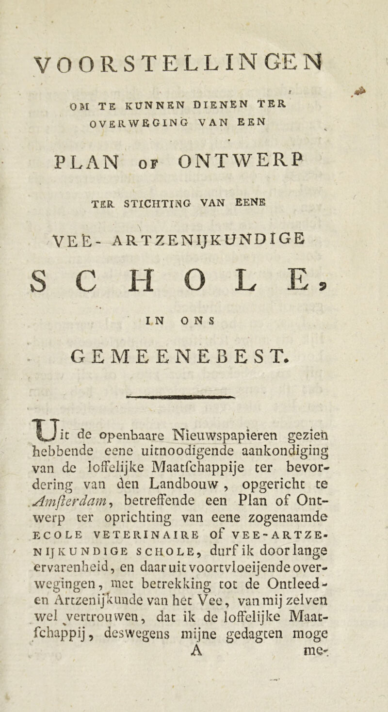 VOORSTELLINGEN » S OM TE KUNNEN DIENEN TER OVERWEGING VAN EEN * PLAN of ONTWERP TER STICHTING VAN EENE VEL- ARTZENIJKUNDIGE S C H O L E, IN ONS GEMEENEBEST. Xjit de openbaare Nieuwspapieren gezien hebbende eene uimoodigende aankondiging van de loffelijke Maatfchappije ter bevor- dering van den Landbouw , opgericht te Amfterdam, betreffende een Plan of Ont- werp ter oprichting van eene zogenaamde ECOLE VETERINAIRE of VEE -ARTZE» n ij K u n d i g e schole, durf ik door lange ervarenheid, en daaruit voortvloeiende over- wegingen, niet betrekking tot de Ontleed- en Artzenijkunde van het Vee, van mij zelven wel ^vertrouwen, dat ik de loffelijke Maat- fchappij, deswegens mijne gedagten moge A me-.