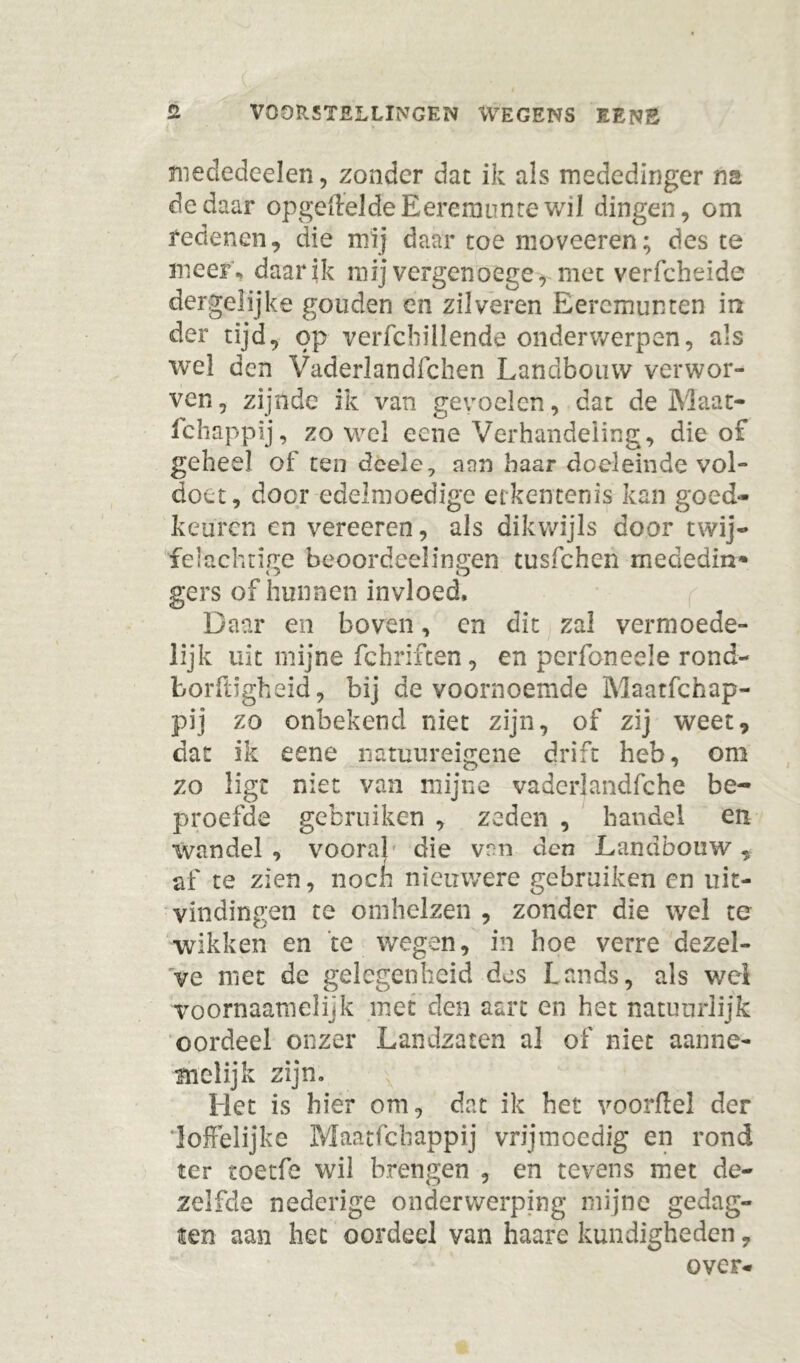 mededeelen, zonder dat ik als mededinger na de daar opgefteldeEeremtinte wil dingen, om redenen, die mij daar toe moveeren; des te meef, daar ik mij vergen o ege, met verfcheide dergelijke gouden en zilveren Eeremunten in der tijd, op verfcbillende onderwerpen, als wel den Vaderlandfchen Landbouw verwor- ven , zijnde ik van gevoelen, dat de Maat- fchappij, zo wel eene Verhandeling, die of geheel of ten deele, aan haar doeleinde vol- doet, door edelmoedige erkentenis kan goed- keuren en vereeren, als dikwijls door twij- felachtige beoordeelingen tusfehen mededin* gers of hunnen invloed. Daar en boven, en dit zal vermoede- lijk uit mijne fchriften, en perfoneele rond- fcorftigheid, bij de voornoemde Maatfchap- pij zo onbekend niet zijn, of zij weet, dat ik eene natuureigene drift heb, om zo ligt niet van mijne vaderlandfche be- proefde gebruiken , zeden , handel en wandel , vooral die van den Landbouw, af te zien, noefi nieuwere gebruiken en uit- vindingen te omhelzen , zonder die wel te wikken en te wegen, in hoe verre dezel- ve met de gelegenheid des hands, als wel voornaamelijk met den aart en het natuurlijk oordeel onzer Landzaten al of niet aanne- melijk zijn. Het is hier om, dat ik het voordel der loffelijke Maatfchappij vrijmoedig en rond ter toetfe wil brengen , en tevens met de- zelfde nederige onderwerping mijne gedag- ten aan het oordeel van haare kundigheden, over-