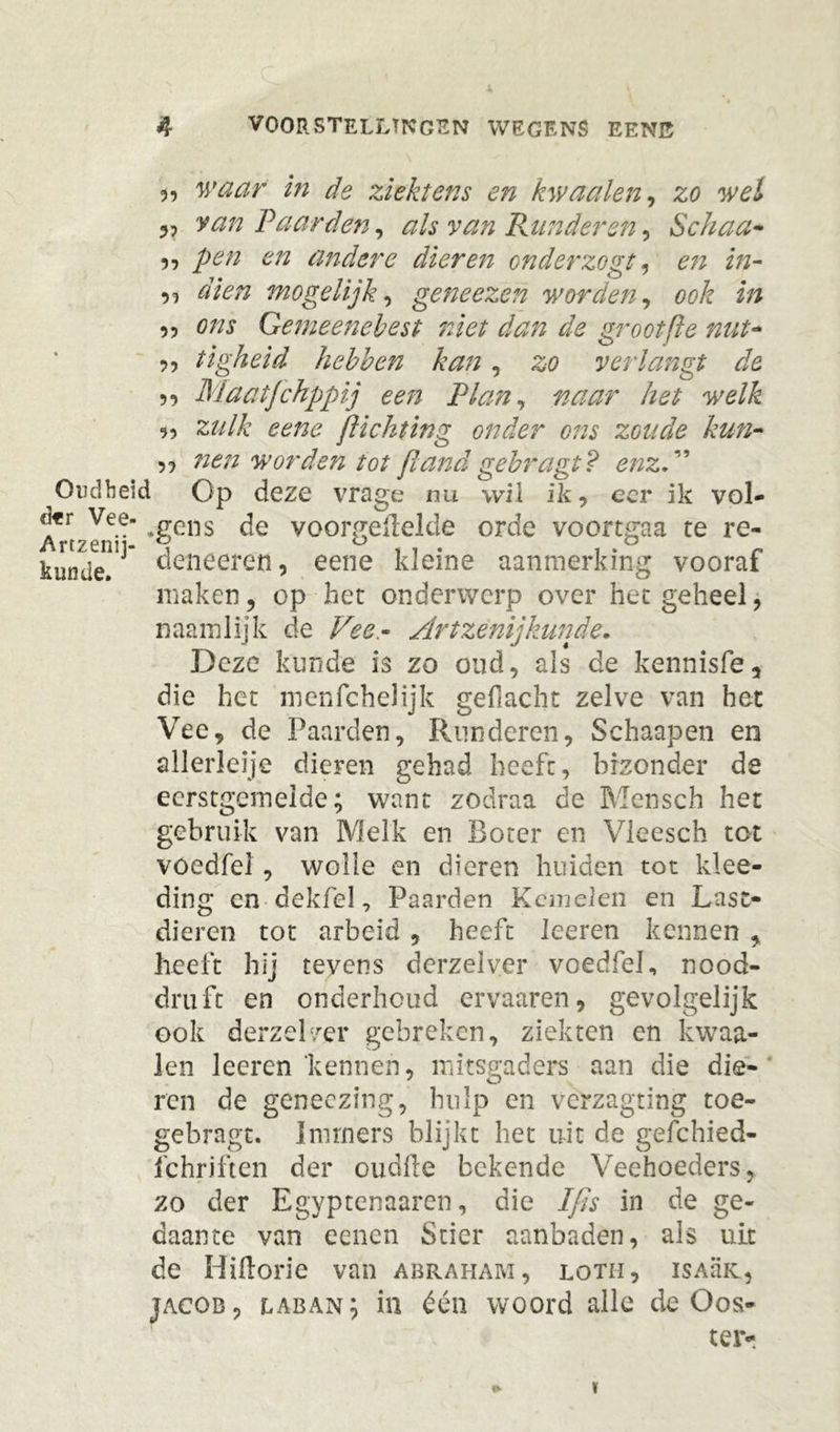 X 4 voorstellingen wegens eene „ waar in de ziektens en kwaaien, zo wel 5, van Vaarden, als van Runderen, Schaa* 9, pen en andere dieren onderzogt, /»- ,, ö/V/z mogelijk, geneezen worden, ook in 5, tf/zj Gemeenebest niet dan de grootfte nut- 9, tigheid hebben kan, 20 verlangt de 5, Maatfchppij een Rian, het welk z?///c eene jlichting onder ons zoude kun- nen worden tot (land gebragt? enz.” Oudheid Op deze vrage nu wil ik, eer ik vol- <kr Vee- rrells de voorgemelde orde voortgaa te re- kunde deneeren, eene kleine aanmerking vooraf maken, op het onderwerp over het geheel, naamlijk de Vee- Art zenij'kunde. Deze kunde is zo oud, als de kennisfe, die het menfchelijk gedacht zelve van het Vee, de Paarden, Runderen, Schaapen en allerleije dieren gehad heeft, brzonder de ecrstgeineide; want zodraa de Mensch het gebruik van Melk en Boter en Vleesch tot voedfel , wolle en dieren huiden tot klee- ding en dekfel, Paarden Keinelen en Last- dieren tot arbeid, heeft leeren kennen , heeft hij tevens dcrzelver voedfel, nood- druft en onderhoud ervaaren, gevolgelijk ook derzelver gebreken, ziekten en kwaa- ien leeren 'kennen, mitsgaders aan die die- ren de geneezing, hulp en verzagting toe- gebragt. Immers blijkt het uit de gefchied- fchriften der oudfte bekende Veehoeders, zo der Egyptenaaren, die Ifis in de ge- daante van eenen Stier aanbaden, als uit de Hiftorie van abraham, loth, isamc, jacob, laban; in één woord alle de Oos- terr