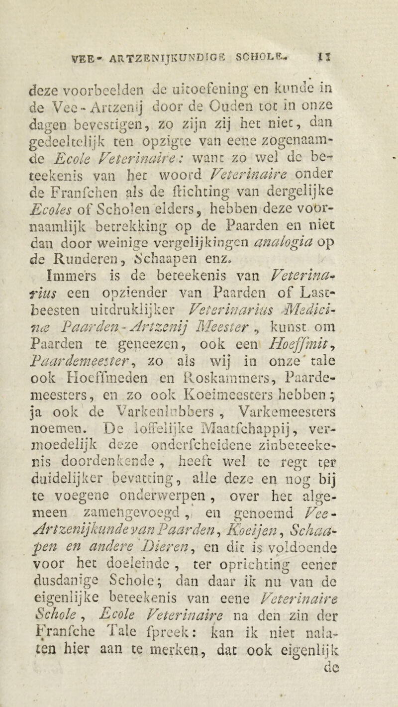 deze voorbeelden dc uitoefening en kunde in de Vee-Artzenij door de Ouden toe in onze dagen bevestigen, zo zijn zij het niet, dan gedeeltelijk ten opzigte van eene zogenaam- de Ecole Veterinaire: want zo wel de be- teekenïs van het woord Veterinaire onder de Franfchen als de ftichting van dergelijke Ecoles of Scholen elders 5 hebben deze voor- naamlijk betrekking op de Paarden en niet dan door weinige vergelijkingen analogia op de Runderen, Schaapen enz* Immers is de beteekenis van Veterina- rius een opziender van Paarden of Last- beesten uitdruklijker Veterinarius Medici- 7i is Paarden ~ Art zenij Meester , kunst om Paarden te geneezen, ook een Hoeffmit, Paardemeeïter, zo als wij in onze tale ook Hoeffmeden en Roskammers, Paarde- meesters, en zo ook Koeimeesters hebben; ja ook de VarkenInbbers', Varkemeesters noemen. De loifelijke Maatfchappij, ver- moedelijk deze onderfcheidcne zinbeteeke- nis doordenkende, heeft wel te regt tpr duidelijker bevatting, alle deze en nog bij te voegene onderwerpen , over het alge- meen zamengevoegd, en genoemd Vee- Artzenijkunde van Paarden, Koel jen, Schaa- pen en andere Kieren, en dit is voldoende voor het doeleinde , ter oprichting eener dusdanige Schoie; dan daar ik nu van de eigenlijke beteekenis van eene Veterinaire Schoie, Ecole Veterinaire na den zin der Franfche Tale fpreek: kan ik niet nala- ten hier aan te merken, dat ook eigenlijk de