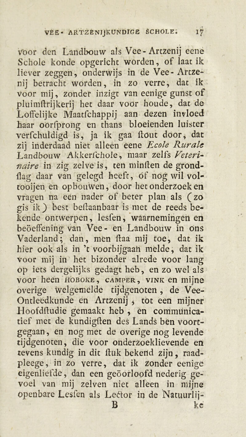 Voor den Landbouw als Vee-Artzenij eene Schole konde opgericht worden, of laat ik liever zeggen, onderwijs in de Vee- Artze- nij betracht worden, in zo verre, dat ik voor mij, zonder inzigt van eenige gunst of pluimftrijkerij het daar voor boude, dat de Loffelijke Maatfchappij aan dezen invloed haar oorfprong en thans bloeienden luister verfchuldigd is, ja ik gaa fföut door, dat zij inderdaad niet alleen eene Ecole Rurale Landbouw Akkerfchole, maar zelfs Veteris fiaire in zig zelve is, ten minften de grond- flag daar van gelegd heeft, óf nog wil vol- töoijen en opbouWen, door het onderzoeken vragen na een nader of beter plan als (zo gis ik ) best beftaanbaar is met de reeds be- kende ontwerpen, lesfen, waarnemingen en beöeffening van Vee- en Landbouw in ons Vaderland; dan, men ffaa mij toe, dat ik hier ook als in ’t voorbijgaah melde, dat ik voor mij in het bizonder alrede voor lang op iets dergelijks gedagt heb, en zo wel als voor heen hoboke, camper, vink en mijne overige Welgemelde tijdgenoten, de Vee- Ontleedkunde en Artzenij , tot een mijner Hoofdftudie gemaakt heb , en communica- tief met de kundigften des Lands ben voort- gegaan, en nog met de overige nog levende tijdgenoten, die voor onderzoeklievende en tevens kundig in dit Huk bekend zijn, raad- pleege, in zo verre, dat ik zonder eenige eigenliefde, dan een geoorloofd nederig ge- voel van mij zelven niet alleen in mijne openbare Lesfen als Leftor in de Natuurlij- B ke
