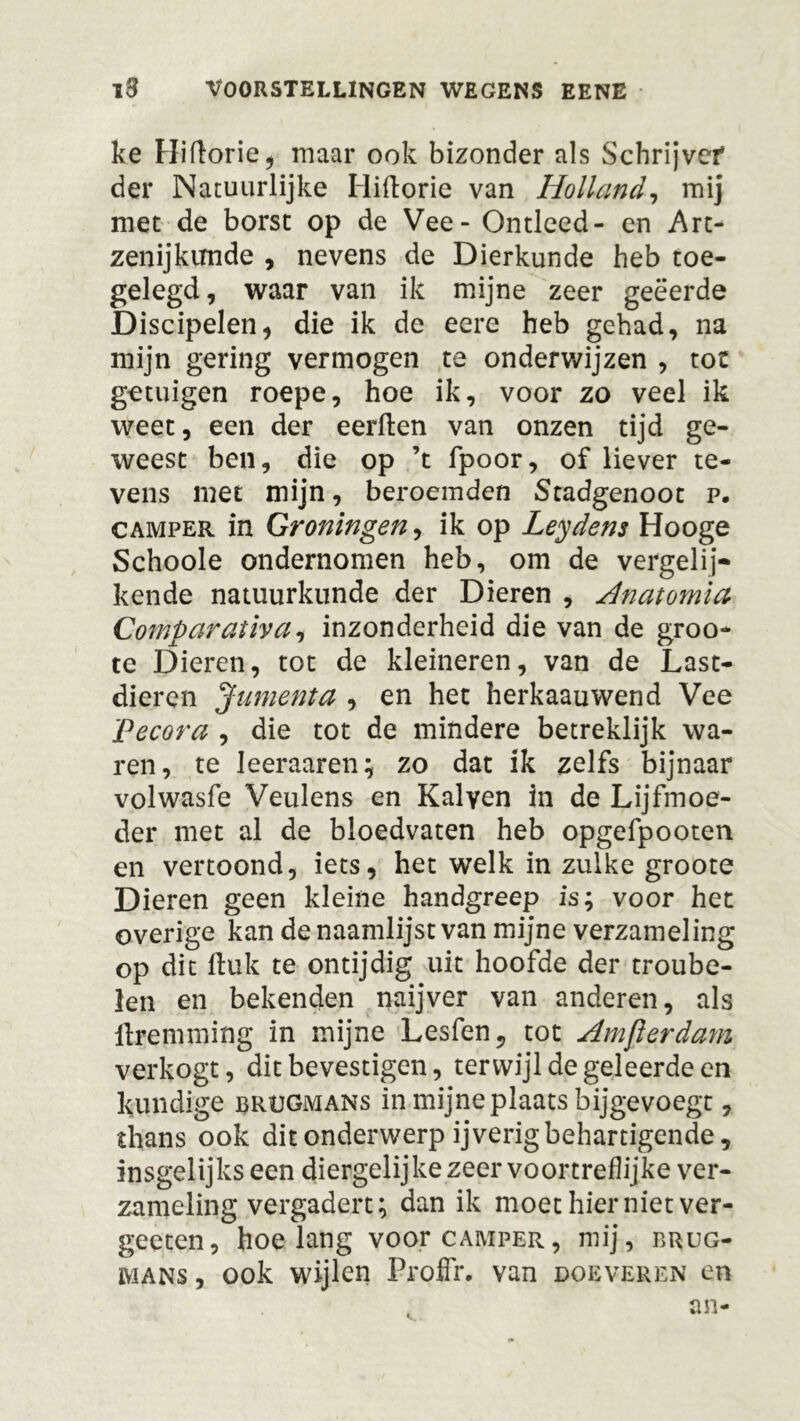 ke Hiftorie, maar ook bizonder als Schrijver* der Natuurlijke Hiftorie van Holland, mij met de borst op de Vee - Ontleed- en Art- zenijktmde , nevens de Dierkunde heb toe- gelegd, waar van ik mijne zeer geëerde Discipelen, die ik de eere heb gehad, na mijn gering vermogen te onderwijzen , tot getuigen roepe, hoe ik, voor zo veel ik weet, een der eerden van onzen tijd ge- weest ben, die op ’t fpoor, of liever te- vens met mijn, beroemden Stadgenoot p. camper in Groningen, ik op Leydens Hooge Schoole ondernomen heb, om de vergelij- kende natuurkunde der Dieren , Anatomia Comparaiiva, inzonderheid die van de groo- te Dieren, tot de kleineren, van de Last- dieren Jumenta , en het herkaauwend Vee Pecora , die tot de mindere betreklijk wa- ren, te Ieeraaren; zo dat ik zelfs bijnaar volwasfe Veulens en Kalven in de Lijfmoe- der met al de bloedvaten heb opgefpooten en vertoond, iets, het welk in zulke groote Dieren geen kleine handgreep is; voor het overige kan de naamlijst van mijne verzameling op dit Huk te ontijdig uit hoofde der troube- len en bekenden naijver van anderen, als flremming in mijne Lesfen, tot Amflerdam verkogt, dit bevestigen, terwijl de geleerde en kundige brügmans in mijne plaats bijgevoegt, thans ook dit onderwerp ijverig behartigende, insgelijks een diergelijke zeer voortreflijke ver- zameling vergadert; dan ik moet hier niet ver- geeten, hoelang voor camper, mij, brug- mans , ook wijlen ProfFr. van doeveren en an-