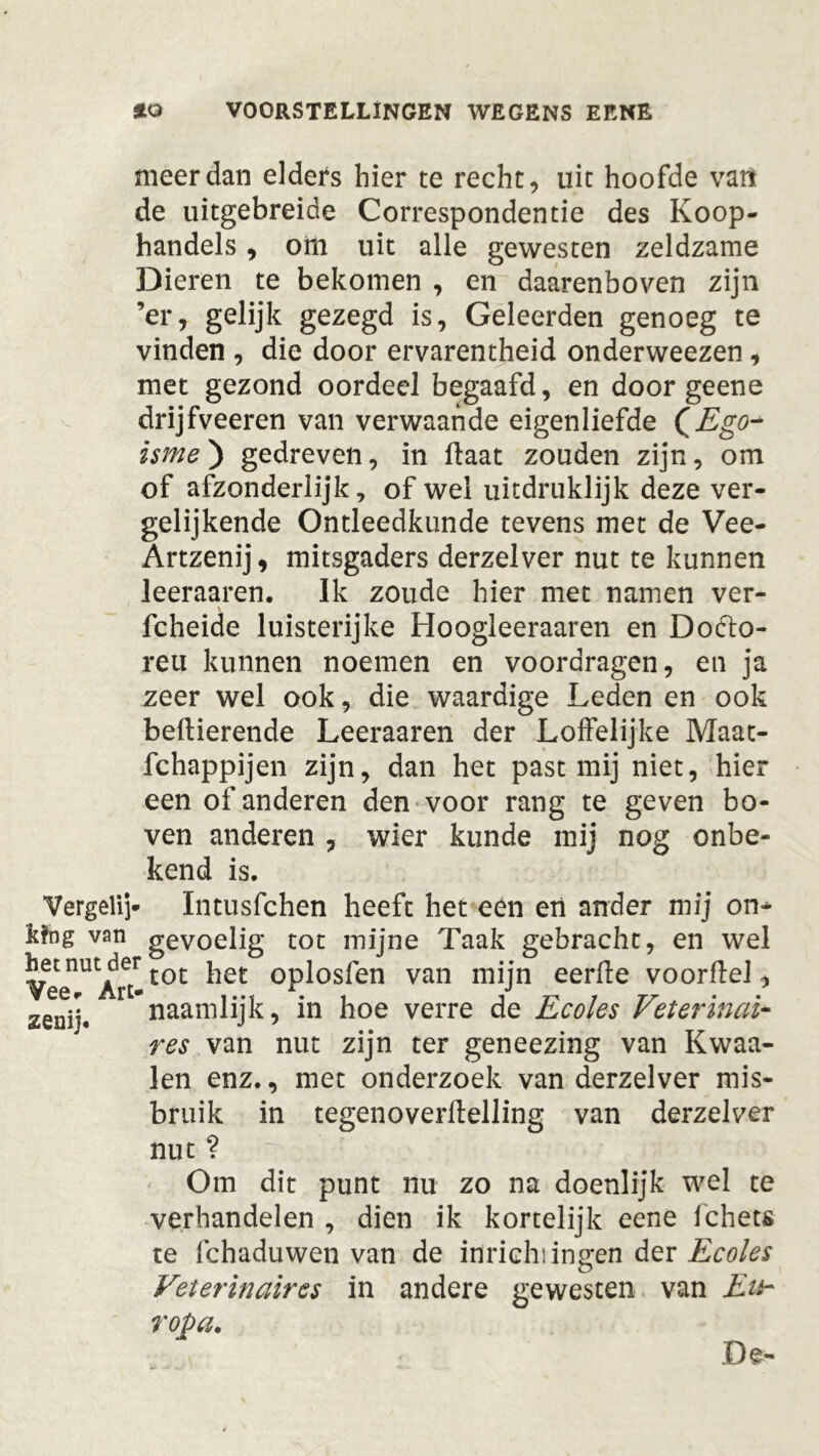 meer dan elders hier te recht, uit hoofde van de uitgebreide Correspondentie des Koop- handels , om uit alle gewesten zeldzame Dieren te bekomen , en daarenboven zijn ’er, gelijk gezegd is, Geleerden genoeg te vinden , die door ervarentheid onderweezen, met gezond oordeel begaafd, en door geene drijfveeren van verwaande eigenliefde (Ego* isme) gedreven, in flaat zouden zijn, om of afzonderlijk, of wel uiedruklijk deze ver- gelijkende Ontleedkunde tevens met de Vee- Artzenij, mitsgaders derzelver nut te kunnen leeraaren. Ik zoude hier met namen ver- \ fcheide luisterijke Hoogleeraaren en Dofto- reti kunnen noemen en voordragen, en ja zeer wel ook, die waardige Leden en ook bedierende Leeraaren der Loffelijke Maat- schappijen zijn, dan het past mij niet, hier een of anderen den voor rang te geven bo- ven anderen , wier kunde mij nog onbe- kend is. Vergeli]* Intusfchen heeft het een ert ander mij on* kfng van gevoelig tot mijne Taak gebracht, en wel Vee^Art-t0£ ^et °pl°sfen van mÜn eerde voordel, zenij. naamlijk, in hoe verre de Ecoles Veterinai- res van nut zijn ter geneezing van Kwaa- ien enz., met onderzoek van derzelver mis- bruik in tegenoverdelling van derzelver nut ? Om dit punt nu zo na doenlijk wel te verhandelen , dien ik kortelijk eene Schets te Schaduwen van de inriehiingen der Ecoles Veterinaircs in andere gewesten van Eu- ropa.