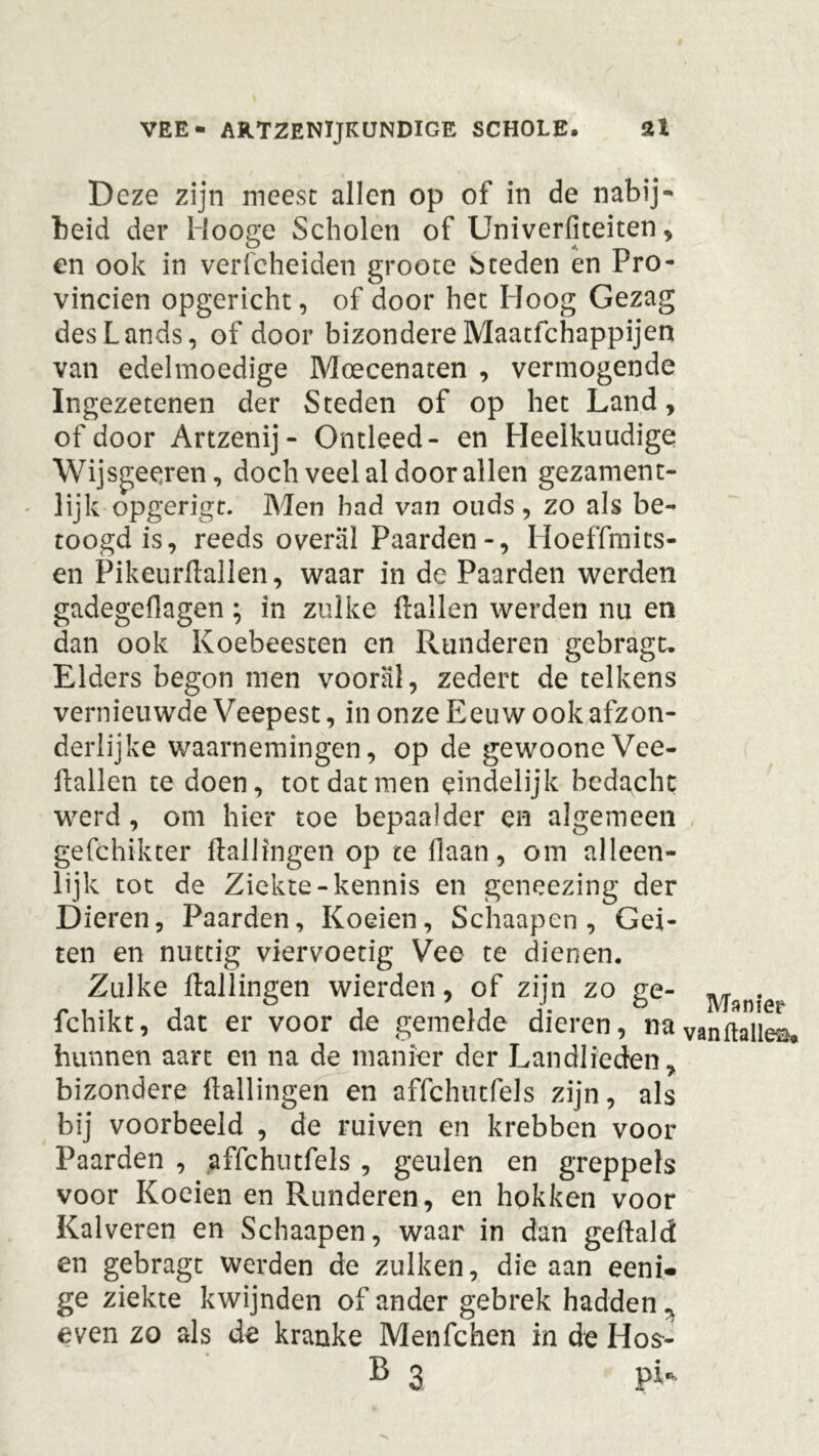 Deze zijn meest allen op of in de nabij- heid der Hooge Scholen of Univerfiteiten, en ook in verfcheiden groote Meden en Pro- vinciën opgericht, of door het Hoog Gezag desLands, of door bizondere Maatfchappijen van edelmoedige Moecenaten , vermogende Ingezetenen der Steden of op het Land, of door Artzenij- Ontleed- en Heelkuudige Wijsgeeren, doch veel al door allen gezament- lijk opgerigt. Men had van ouds, zo als be- toogd is, reeds overal Paarden-, Hoeffmits- en Pikeurflallen, waar in de Paarden werden gadegeflagen; in zulke (lallen werden nu en dan ook Koebeesten en Runderen gebragt. Elders begon men vooral, zedert de telkens vernieuwde Veepest, in onze Eeuw ook afzon- derlijke waarnemingen, op de gewooneVee- Eallen te doen, tot dat men eindelijk bedacht werd, om hier toe bepaaJder en algemeen gefchikter (laliingen op te Haan, om alleen- lijk tot de Ziekte-kennis en geneezing der Dieren, Paarden, Koeien, Schaapen , Gei- ten en nuttig viervoetig Vee te dienen. Zulke (laliingen wierden, of zijn zo ge- fchikt, dat er voor de gemelde dieren, na bunnen aart en na de manier der Landlieden, bizondere (laliingen en affchutfels zijn, als bij voorbeeld , de ruiven en krebben voor Paarden , affchutfels , geulen en greppels voor Koeien en Runderen, en hokken voor Kalveren en Schaapen, waar in dan geftald en gebragt werden de zulken, die aan eeni- ge ziekte kwijnden of ander gebrek hadden ^ even zo als de kranke Menfchen in de Hos- B 3 pi-