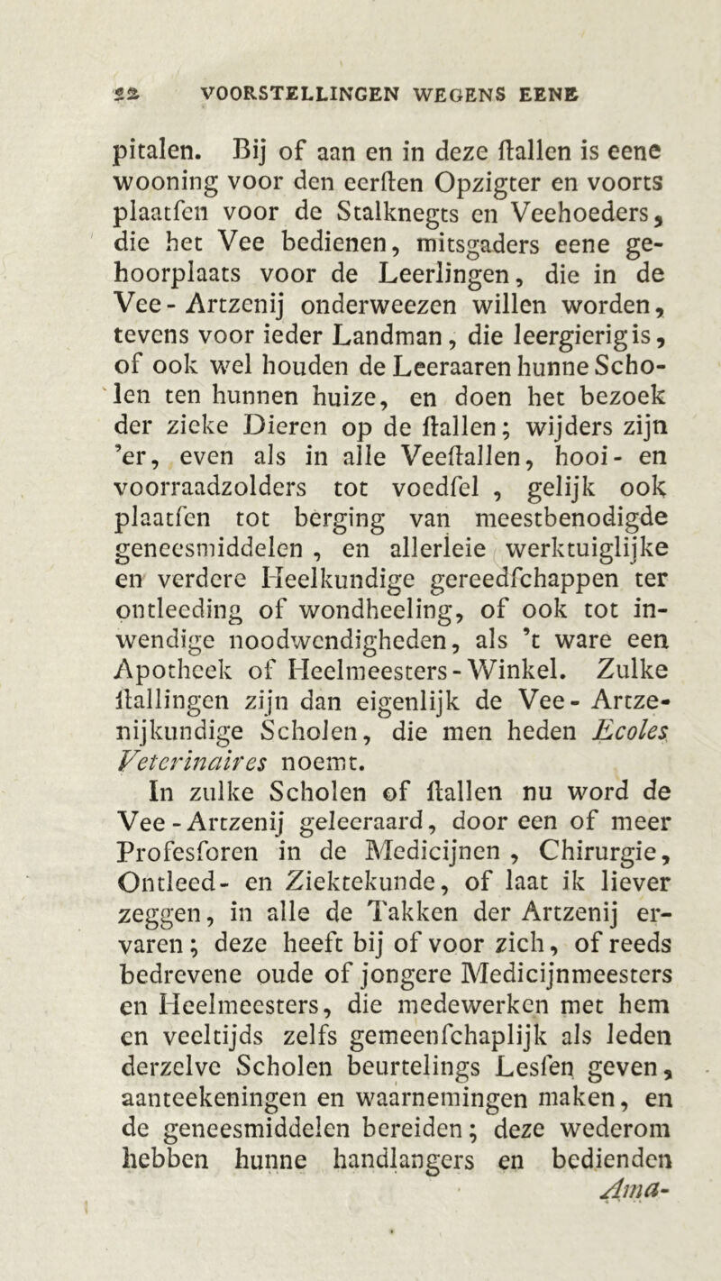 pitalen. Bij of aan en in deze Hallen is eene wooning voor den eerden Opzigter en voorts plaatfcii voor de Stalknegts en Veehoeders, die het Vee bedienen, mitsgaders eene ge- hoorplaats voor de Leerlingen, die in de Vee-Artzenij onderweezen willen worden, tevens voor ieder Landman, die leergierig is, of ook wel houden de Leeraaren hunne Scho- len ten hunnen huize, en doen het bezoek der zieke Dieren op de Hallen; wijders zijn ’er, even als in alle VeeHallen, hooi- en voorraadzolders tot voedfel , gelijk ook plaatfen tot berging van meestbenodigde geneesmiddelen , en allerleie werktuiglijke en verdere Heelkundige gereedfchappen ter pntleeding of wondheeling, of ook tot in- wendige noodwendigheden, als ’t ware een Apotheek of Heelmeesters-Winkel. Zulke Hallingen zijn dan eigenlijk de Vee- Artze- nijkundige Scholen, die men heden Ecoles Veterinair es noemt. In zulke Scholen of Hallen nu word de Vee-Artzenij geleeraard, dooreen of meer Profesforen in de Medicijnen , Chirurgie, Ontleed- en Ziektekunde, of laat ik liever zeggen, in alle de Takken der Artzenij er- varen ; deze heeft bij of voor zich, of reeds bedrevene oude of jongere Medicijnmeesters en Heelmeesters, die medewerken met hem en veeltijds zelfs gemeenfehaplijk als leden derzelve Scholen beurtelings Leslen geven, aanteekeningen en waarnemingen maken, en de geneesmiddelen bereiden; deze wederom hebben hunne handlangers en bedienden Ama-