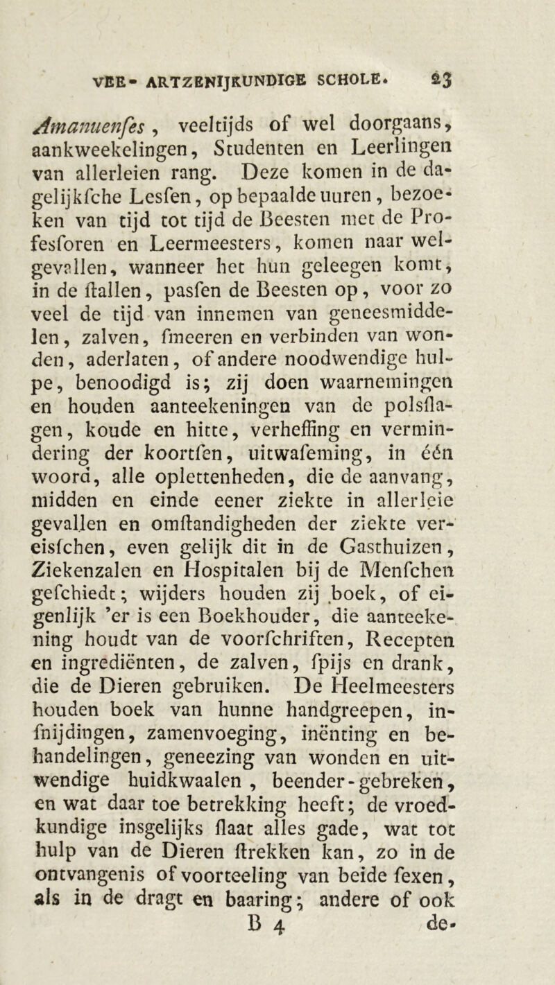 Afnamenfes , veeltijds of wel doorgaans, aankweekelingen, Studenten en Leerlingen van allerleien rang. Deze komen in de da- gelijkfche Lesfen, op bepaalde uuren, bezoe- ken van tijd tot tijd de Beesten met de Pro- fesforen en Leermeesters, komen naar wel- gevallen, wanneer het hun geleegen komt, in de (tallen, pasfen de Beesten op, voor zo veel de tijd van innemen van geneesmidde- len, zalven, fmeeren en verbinden van won- den , aderlaten, of andere noodwendige hul- pe, benoodigd is; zij doen waarnemingen en houden aanteekeningen van de polsfla- gen, koude en hitte, verheffing en vermin- dering der koortlen, uitwafeming, in één woord, alle oplettenheden, die de aan vang, midden en einde eener ziekte in allerleie gevallen en omftandigheden der ziekte ver- eisfehen, even gelijk dit in de Gasthuizen, Ziekenzalen en Hospitalen bij de Menfchen gefchiedt; wijders houden zij boek, of ei- genlijk ’er is een Boekhouder, die aanteeke- ning houdt van de voorfchriften, Recepten en ingrediënten, de zalven, fpijs en drank, die de Dieren gebruiken. De Heelmeesters houden boek van hunne handgreepen, in- fnijdingen, zamenvoeging, inenting en be- handelingen , geneezing van wonden en uit- wendige huidkwaalen , beender - gebreken, en wat daar toe betrekking heeft; de vroed- kundige insgelijks Haat alles gade, wat tot hulp van de Dieren (trekken kan, zo in de ontvangenis of voorteeling van beide fexen, ais in de dragt en baaring; andere of ook B 4 de-