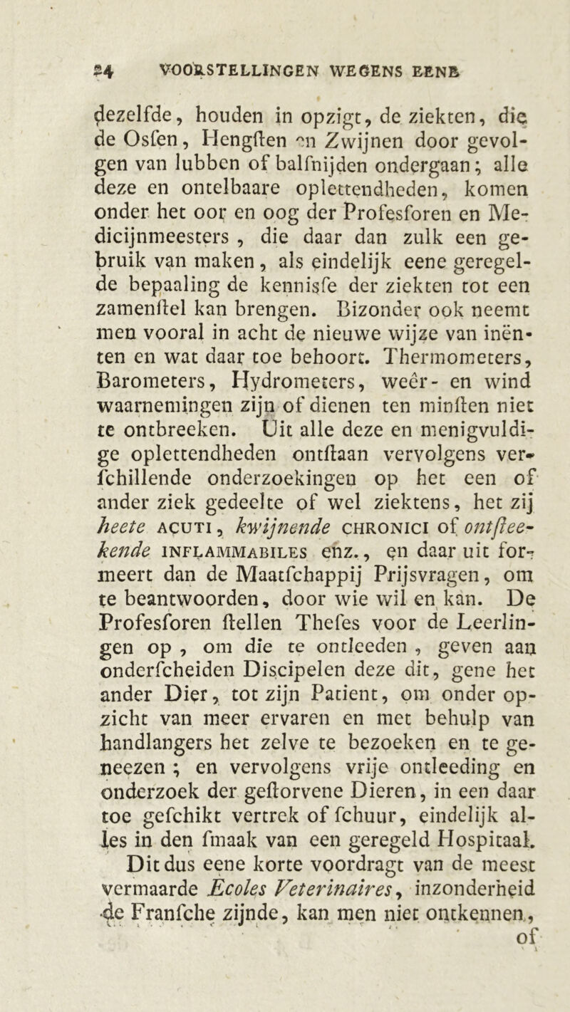 dezelfde, houden in opzigt, de ziekten, die de Osfen, Hengden rtn Zwijnen door gevol- gen van lubben of balfnijden ondergaan; alle deze en ontelbaare oplettendheden, komen onder het oor en oog der Profesforen en Me- dicijnmeesters , die daar dan zulk een ge- bruik van maken , als eindelijk eene geregel- de bepaaling de kennisfe der ziekten tot een zamendel kan brengen. Bizonder ook neemt men vooral in acht de nieuwe wijze van inën- ten en wat daar toe behoort. Thermometers, Barometers, Hydrometers, weer- en wind waarnemingen zijn of dienen ten minden niet te ontbreeken. Uit alle deze en menigvuldi- ge oplettendheden ontdaan vervolgens ver* fchillende onderzoekingen op het een of ander ziek gedeelte of wel ziektens, hetzij heete acuti , kwijnende chronici of ontfiee- kende inflammabiles enz., qn daar uit for-r meert dan de Maatfchappij Prijsvragen, om te beantwoorden, door wie wil en kan. De Profesforen dellen Thefes voor de Leerlin- gen op , om die te ontleeden , geven aan onderfcheiden Discipelen deze dit, gene het ander Dier, tot zijn Patiënt, om onder op- zicht van meer ervaren en met behulp van handlangers het zelve te bezoeken en te ge- neezen ; en vervolgens vrije ontleeding en onderzoek der gedorvene Dieren, in een daar toe gefchikt vertrek of fchuur, eindelijk al- les in den ftnaak van een geregeld Hospitaal. Dit dus eene korte voordragt van de meest vermaarde Ecoles Veterinair es, inzonderheid •de Franfche zijnde, kan men niet ontkennen,