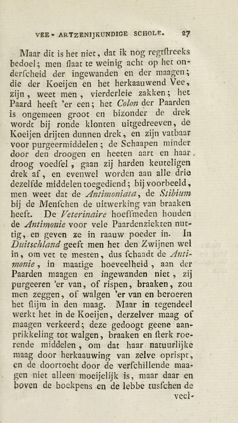Maar dit is het niet, dat ik nog regtflreeks bedoel; men {laat te weinig acht op het on- derfcheid der ingewanden en der maagen; die der Koeijen en het herkaauwend Vee, zijn , weet men , vierderleie zakken; het Paard heeft ’er een; het Colon der Paarden is ongemeen groot en bizonder de drek wordt bij ronde klonten uitgedreeven, de Koeijen drijten dunnen drek, en zijn vatbaar voor purgeermiddelen ; de Schaapen minder door den droogen en heeten aart en haar, droog voedfel , gaan zij harden keuteligen drek af, en evenwel wTorden aan alle drie dezelfde middelen toegediend; bijvoorbeeld, men weet dat de Antimoniata, de Stibium bij de Menfchen de uitwerking van braaken heeft. De Veterinaire hoeffmeden houden de Antimo.nie voor vele Paardenziekten nut- tig, en geven ze in raauw poeder in. In Duitschland geeft men het den Zwijnen wel in, om vet te mesten, dus fchaadt de Anti- monie, in maatige hoeveelheid , aan der Paarden maagen en ingewanden niet , zij purgeeren ’er van, of rispen, braaken, zou men zeggen, of walgen ’er van en beroeren het flijm in den maag. Maar in tegendeel werkt het in de Koeijen, derzelver maag of maagen verkeerd; deze gedoogt geene aan- prikkeling tot walgen, braaken en fterk roe- rende middelen , om dat haar natuurlijke maag door herkaauwing van zelve oprispt, en de doortocht door de verfchillende maa- gen niet alleen moeijelijk is, maar daar en boven de bockpens en de lebbe tusfchen de veel-
