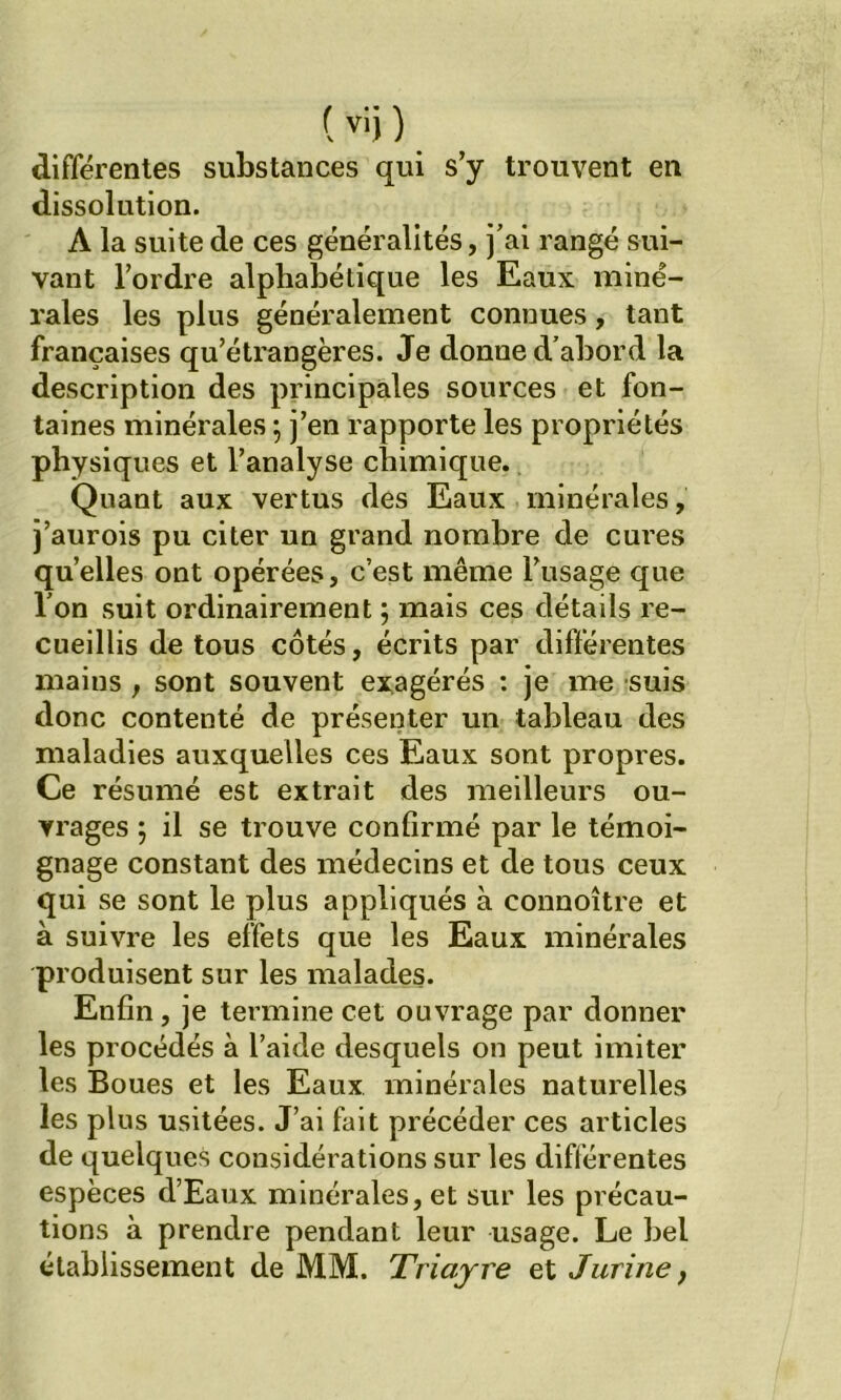 ( vi) ) différentes substances qui s’y trouvent en dissolution. A la suite de ces généralités, j’ai rangé sui- vant l’ordre alphabétique les Eaux miné- rales les plus généralement connues, tant françaises qu’étrangères. Je donne d’abord la description des principales sources et fon- taines minérales 5 j’en rapporte les propriétés physiques et l’analyse chimique. Quant aux vertus des Eaux minérales, j’aurois pu citer un grand nombre de cures quelles ont opérées, c’est même l’usage que l’on suit ordinairement ; mais ces détails re- cueillis de tous côtés, écrits par différentes mains , sont souvent exagérés : je me suis donc contenté de présenter un tableau des maladies auxquelles ces Eaux sont propres. Ce résumé est extrait des meilleurs ou- vrages ; il se trouve confirmé par le témoi- gnage constant des médecins et de tous ceux qui se sont le plus appliqués à connoître et à suivre les effets que les Eaux minérales produisent sur les malades. Enfin, je termine cet ouvrage par donner les procédés à l’aide desquels on peut imiter les Boues et les Eaux minérales naturelles les plus usitées. J’ai fait précéder ces articles de quelques considérations sur les différentes espèces d’Eaux minérales, et sur les précau- tions à prendre pendant leur usage. Le bel établissement de MM. Triajre et J urine y