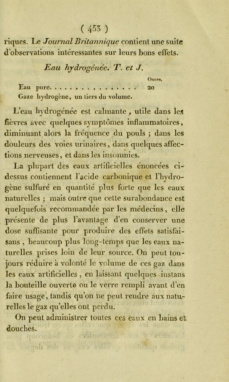 riques. Le Journal Britannique conhenl une svàle d’observations intéressantes sur leurs bons effets. Eau hydrogénée. T. et J. Onccî». Eau pure 20 Gaze hydrogène, un tiers du volume. L’eau hydrogénée est calmante , utile dans les fièvres avec quelques symptômes inflammatoires, diminuant alors la fréquence du pouls j dans les douleurs des voies urinaires, dans quelques affec- tions nerveuses, et dans les insomnies. La plupart des eaux artificielles énoncées ci- dessus contiennent l’acide carbonique et l’hydro- gène sulfuré en quantité plus forte que les eaux naturelles j mais outre que cette surabondance est quelquefois recommandée par les médecins, elle présente de plus l’avanlage d’en conserver une dose suffisante pour produire des effets satisfai- sans , beaucoup plus long-temps que les eaux na- turelles prises loin de leur source. On peut tou- jours réduire à volonté le volume de ces gaz dans les eaux artificielles , eu laissant quelques instans la bouteille ouverte ou le verre rempli avant d’en faire usage, tandis qu’on ne peut rendre aux natu- relles le gaz qu’elles ont perdu. On peut administrer toutes ces eaux en bains et douches..