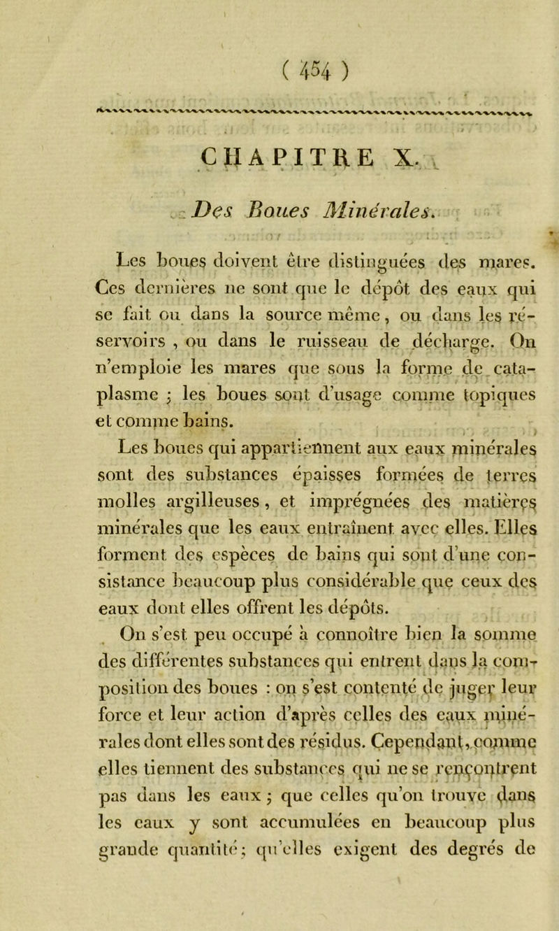 CHAPITRE X. Des Boues Minérales. Les boues doivent élre distinguées des mares. Ces dernières ne sont que le dépôt des eanx qui se fait ou dans la source même, ou dans les ré- servoirs , ou dans le ruisseau de .décharge. On n’emploie les mares que sous la forme de cata- plasme j les boues sont d’usage comme topiques et comme bains. Les boues qui appartiennent aux eaux minérales sont des substances épaisses formées de terres molles argilleuses, et imprégnées des matières minérales que les eaux entraînent avec elles. Elles forment des espèces de bains qui sont d’une con- sistance beaucoup plus considérable que ceux des eaux dont elles offrent les dépôts. On s’est peu occupé à connoîire bien la somme des différentes substances qui entrent dans la corn- position des boues : on s’est contenté de jugev leur force et leur action d’après celles des eaux nnné- ralesdont elles sont des résidus. ÇependantrCojnme elles tiennent des substances qui ne se rcnçoqtrent pas dans les eaux j que celles qu’on trouve <,Ians les eaux y sont accumulées en beaucoup plus grande quantit(i; qu’elles exigent des degrés do