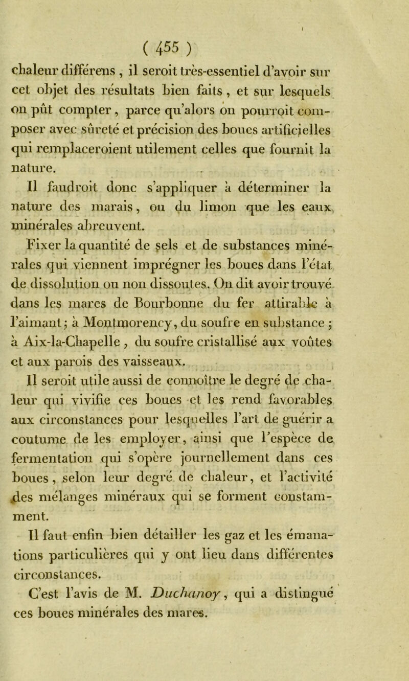 chaleur clifFéreiis , il seroit très-essentiel d’avoir sur cet objet des résultats Lien faits, et sur lesquels on pût compter , parce qu’alors on pourroit com- poser avec sûreté et précision des boues artilîcielles qui remplaceroient utilement celles que fournit la nature. Il faudrolt donc s’appliquer à déterminer la nature des marais, ou du limon que les eaux minérales abreuvent. Fixer la quantité de çels et de substances miné- rales qui viennent imprégner les boues dans l’état de dissolution ou non dissoutes. On dit avoir trouvé dans les mares de Bourbonne du fer attiral)k à l’aimant j à Montmorency, du soufre en substance j à Aix-la-Chapelle , du soufre cristallisé aux voûtes et aux parois des vaisseaux. 11 seroit utile aussi de connoîlre le degré de cha- leur qui vivifie ces boues et les rend favorables aux circonstances pour lesquelles l’art de guérir a coutume de les employer, ainsi que l’espèce de fermentation qui s’opère journellement dans ces boues, selon leur degré de chaleur, et l’activité /les mélanges minéraux qui se forment constam- ment. Il faut enfin bien détailler les gaz et les émana- tions particulières qui y ont lieu dans différentes circonstances. C’est l’avis de M. Diichanoy, qui a distingué ces boucs minérales des mares.