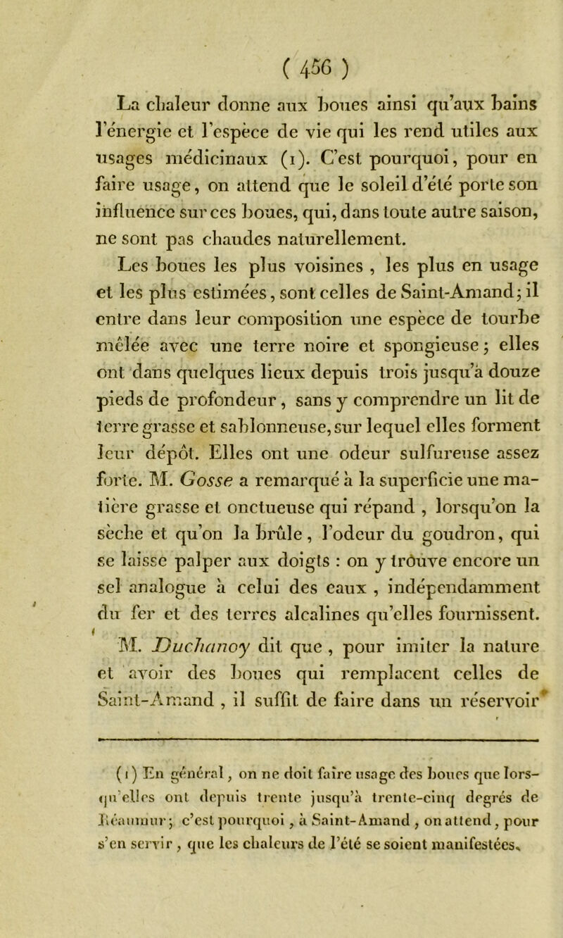 ( 450 ) Ln cLaleur donne aux houes ainsi qu’aux bains 1 energie et l’espèce de vie qui les rend utiles aux usages médicinaux (i). C’est pourquoi, pour en faire usage, on attend que le soleil d’été porte son influence sur ces boues, qui, dans toute autre saison, ne sont pas chaudes naturellement. Les boues les plus voisines , les plus en usage et les plus estimées, sont celles de Sainl-Amand; il entre dans leur composition une espèce de tourbe mclée avec une terre noire et spongieuse j elles ont dans quelques lieux depuis trois jusqu’à douze pieds de profondeur, sans y comprendre un lit de terre grasse et sablonneuse, sur lequel elles forment leur dépôt. Elles ont une odeur sulfureuse assez forte. M. Gosse a remarqué à la superficie une ma- tière grasse et onctueuse qui répand , lorsqu’on la sèche et qu’on la brûle, l’odeur du goudron, qui se laisse palper aux doigts : on y trôuve encore un sel analogue à celui des eaux , indépendamment du fer et des terres alcalines qu’elles fournissent. ( M. Uuchanoy dit que , pour imiter la nature et avoir des boues qui remplacent celles de Sainl-Amand , il suffit de faire dans un réservoir^ ( I ) En général, on ne doit faire usage des honcs que lors- qu’elles ont depuis trente jusqu’à trente-cinq degrés de Jléamuur; c’est pourquoi, à Saint-Amand , on attend, pour s’en seryir , que les chaleurs de l’été se soient luanifestéess