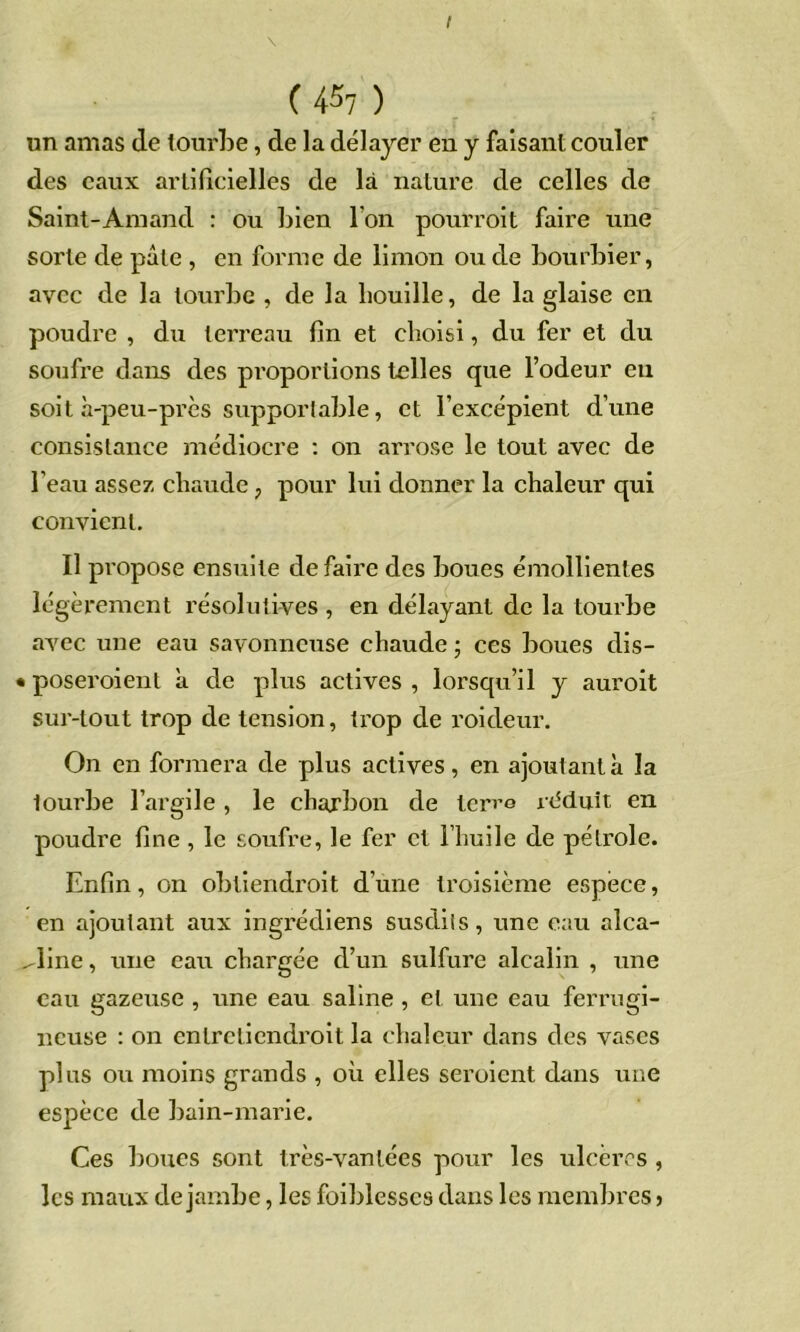 I ( 4^7 ) un amas de tourbe, de la délayer en y faisant couler des eaux arlilicielles de là nature de celles de Saint-Amand ; ou bien l’on pourroit faire une sorte de pâle , en forme de limon ou de bourbier, avec de la tourbe , de la bouille, de la glaise en poudre , du terreau fin et choisi, du fer et du soufre dans des proportions telles que l’odeur en soit à-peu-près supportable, et l’excépient d’une consistance médiocre ; on arrose le tout avec de l’eau assez chaude, pour lui donner la chaleur qui convient. Il propose ensuite de faire des boues émollientes légèrement résolutives , en délayant de la tourbe avec une eau savonneuse chaude ; ces boues dis- • poseroient à de plus actives , lorsqu’il y auroit sur-tout trop de tension, trop de roideur. On en formera de plus actives, en ajoutant à la tourbe l’argile , le charbon de ter^e la^duit en poudre fine , le soufre, le fer et l’huile de pétrole. Enfin, on obtiendroit d’une troisième espèce, en ajoutant aux ingrédiens susdits, une eau alca- ^line, une eau chargée d’un sulfure alcalin , une eau gazeuse , une eau saline, et une eau ferrugi- neuse : on enlrclicndroit la chaleur dans des vases plus ou moins grands , où elles seroient dans une espèce de bain-marie. Ces boues sont très-vantées pour les ulcères , les maux de jambe, les foiblesses dans les membres >