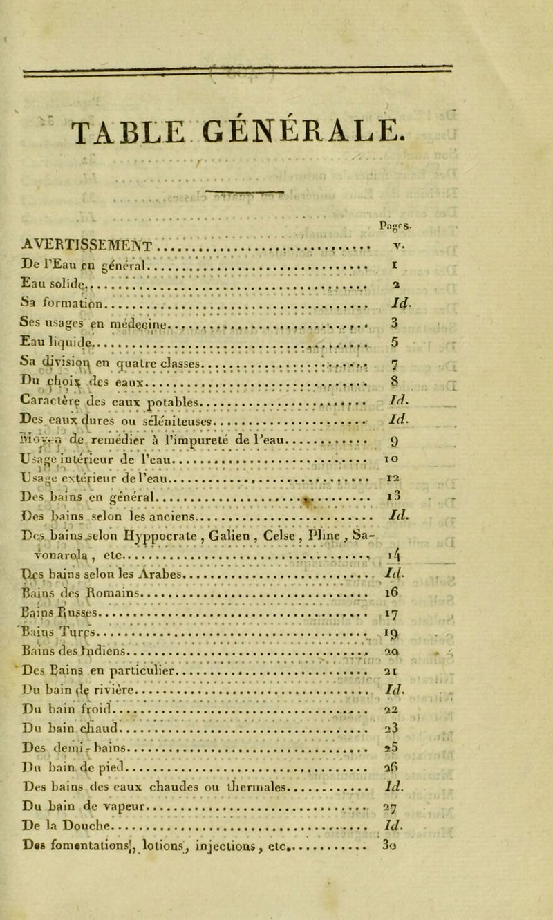 TABLE GÉNÉRALE. AVERTISSEMENT . De l’Eau pn général Eau solide., Sa formation Ses usages çn mcdçcine....... Eau liquide Sa djvisiq^ en quatre classes... Du ^hoi^ des eaux Caractère des eaux potables... Des eaux taures ou scléniteuses. înov^Ÿ ‘le remédier à l’impureté de l’eau. Lisage intérieur de l’eau, n _ _ . . . .. • Dsage cslcrieur de l’eau. Des bains en général « Des bains selon les anciens — Dc,s bains .selon Hyppocrate , Galien , Celse , Pline , Sa- vonarola , etc D^'s bains selon les Arabes Bains des Romains <• » Bains Russes Baii\s Tqrps Bains des Indiens ■ Des Bains en particulier Uu bain dç rivière Du bain froid Du bain cliaud Des demi ^ bains Du bain de pied Des bains des eaux chaudes ou tlicnnales.. Du bain de vapeur De la Douche Dm fomentalionsj, lotions, injections, etc,. Pagrs- V. I 3 Id- 3 5 7 8 Id. Id. 9 lO 12 IJ Id. >4 Id. 16 17 >9 20 21 Id. 22 23 a5 ad Id. 27 Id. 3(j