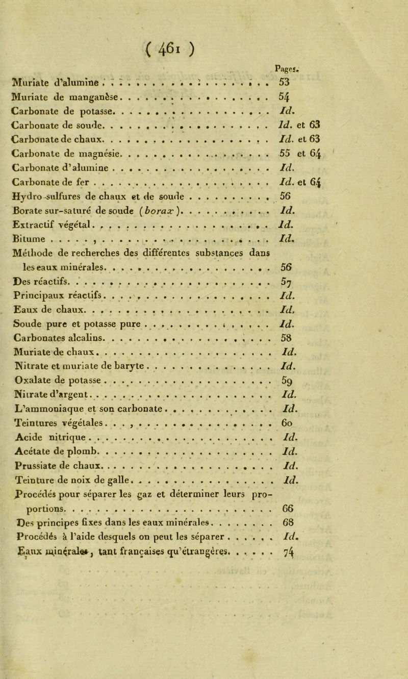 Muriale (l’alumine T I . ï . . . 53 Muriate de manganèse 54 Carbonate de potasse Id. Carbonate de soude Id. et 63 Carbonate de chaux Id. et 63 Carbonate de magnésie 55 et 64 Carbonate d’alumine Id. Carbonate de fer Id. et 64 Hydro sulfures de chaux et de soude 56 Boratesur-saturé de soude (borax) Id. Extractif Tegétal. Id. Bitume , Id. Méthode de recherches des différentes substances dans les eaux minérales. 56 Des réactifs. .' 5’j Principaux réactifs Id. Eaux de chaux Id, Soude pure et potasse pure Id. Carbonates alcahns 58 Muriate de chaux Id. Nitrate et muriate de baryte Id. Oxalate de potasse • • ., 5p Nitrate d’argent. . Id. L’ammoniaque et son carbonate Id. Teintures végétales. . . 6o Acide nitrique. . Id. Acétate de plomb Id. Prussiate de chaux Id. Teinture de noix de galle. Id. Procédés pour séparer les gaz et déterminer leurs pro- portions _ 66 Des principes fixes dans les eaux minérales 68 Procédés à l’aide desquels on peut les séparer Id. Eaux n^inéral«s, tant françaises qu’élrangéres. ..... 74