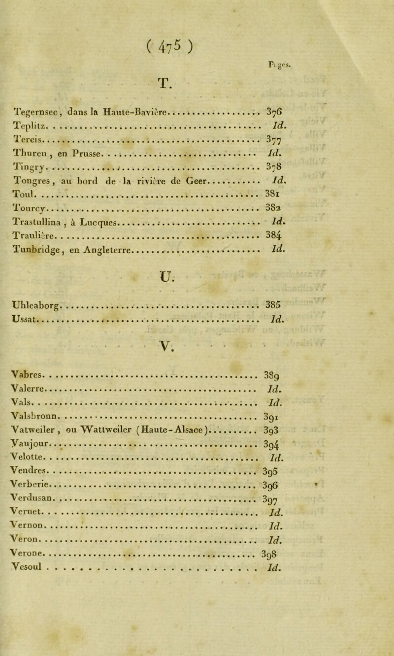 ( 4?5 ) r. gos T. Tej^ernsec, clans la Haute-Bavière 3^6 Teplitz Id, Tcrcis 377 Tlniren , en l^russe /d. Tingry 878 Tougres, au bord de la rivière de Geer Id. Toul ; 381 Tourcy 383 Trastullina , èi Lucques 2d. Traulièrc 384 Tunbridge, en Angleterre Id. U. TJhleaborg 385 Ussat ï Id. y Vabres 38g Valerre Jd. Vais Id. Vaisbronn 3gi Vatweiler , ou Wattweiler (Haute-Alsace)..' 3g3 Vaujour. 3g^ Velotte 7J. Vendres 3g5 Verborie 3gG Verdusan 3g^ Vernet Jd. Vernon Jd. Veron Jd. Verone 3g8 Vcsoul Jd.
