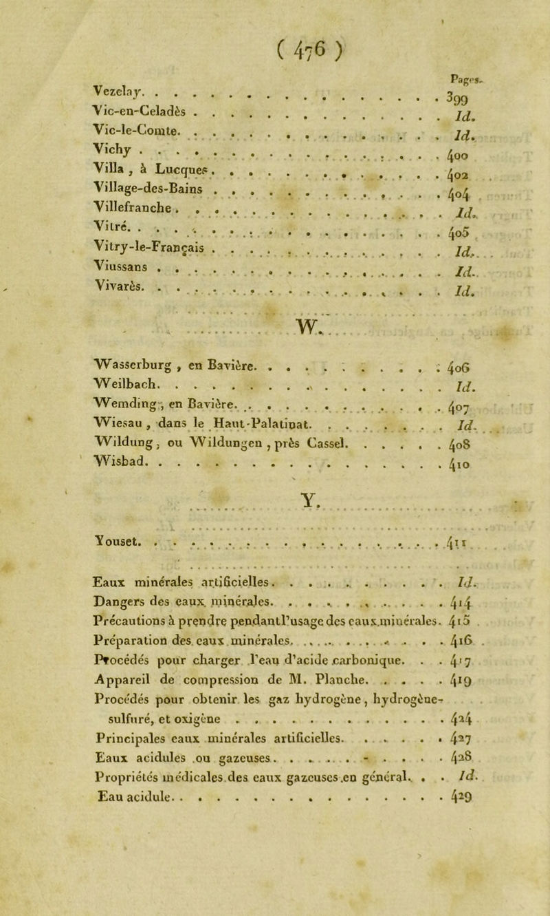 ( 4?6 ) Vezelay V ic-en-Celadès Vic-le-Comte Vichy Villa , à LucqucF Village-des-Bains Villefranche Vitré. . . . Vitry-le-Français Viussans Vivarès. . ’ . w.;.. Wasserburg , en Bavière Weilbach Wemding-, en Bavière. Wiesau , dans le Haut-Palatiuat. . . Wildungj ou Wildungen , près Cassel. Wisbad Pag<‘S. • • 399 . . id. . . id. . . 400 . . 402 . .404 . . id,. . . 4o5 . . Id.. . . Id. . . Id. . 4 06 . . id. . . 407 . . Id. • . 4^8 . . 4<o Y. Youset. . . • . . . . . . . . . ....... . 4^* Eaux minérales artificielles. . . . ... . . . . /</. Dangers des eaux, .niinérales. . . .. 4*4 Précautions à prendre p.ep,danll’usage des caus.miuérales. 4’^ Pre'paration des eaux minérales . .< .. . . 4*6 Procédés pour charger Beau d’acide carbonique. . ■ 4'7 Appareil de compression de M. Planche 4*9 Procédés pour obtenir les gaz hydrogène, hydrogène^ sulfuré, et oxigène 4^4 Principales eaux minérales artificielles. . . . . • 4^7 Eaux acidulés .ou gazeuses.......... 4^® Propriétés médicales des eaux gazcuscs.cn géneraU . • Id. Eau acidulé 4^9