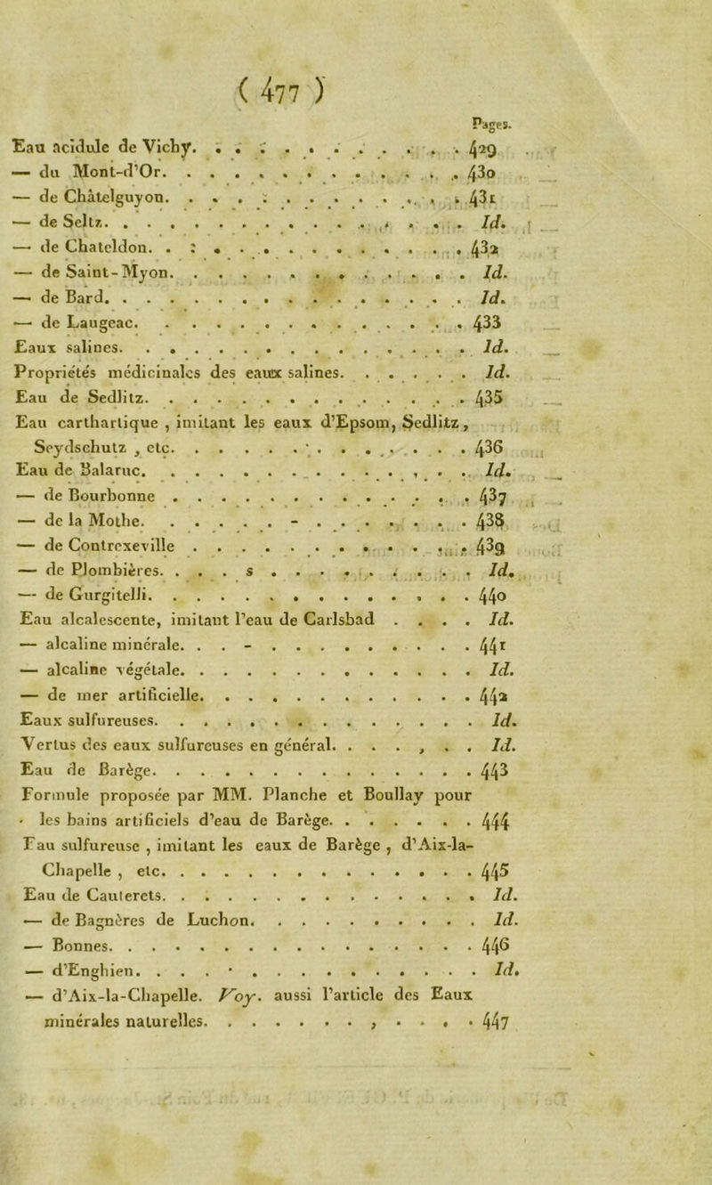 ,( 477 )' Pages. Eau acidulé de Vichy, . . ; . . . .. ... 429 — du Mont-d’Or. 4^t> — de Chàtelguyon , , s .4^^ •— de Seltz, . ... Id^ •—• de Chateldon. 43,2 — de Saint-Myon . . . . 1 . . . Id. — de Bard Jd. •—• de Laugeac 433 Eaux salines . Id. Propriétés médicinales des eaïux salines. . . . . . Id. Eau de Sedlilz 4.35 Eau cartharlique , imitant les eaux d’Epsom, Sedlitz, Seydschulz , etc ‘ . . . ,. . . . 436 Eau de Balaruc _ _ . .. Id» ■— de Bourbonne 43? — de la Mothe - . 438 — de Contrexeville 43g — de Plombières. ... s ........ . Id, — de Gurgitelli 44® Eau alcalescente, imitant l’eau de Carlsbad .... Id. — alcaline minérale. . . - 44^ — alcaline tégétale Id. — de mer artificielle 44* Eaux sulfureuses Id. Vertus des eaux sulfureuses en général. ...... Id. Eau de Barège 443 Formule proposée par MM. Planche et Boullay pour ' les bains artificiels d’eau de Barège 444 Fau sulfureuse , imitant les eaux de Barège , d’Aix-la- Cliapelle , etc 44^ Eau de Cautercts Id. — de Bagnères de Luebon Id. — Bonnes 44^ ■— d’Engbien. . . . • Id, — d’Aix-la-Cbapelle. F'oy. aussi l’article des Eaux minérales naturelles , . . , . 447