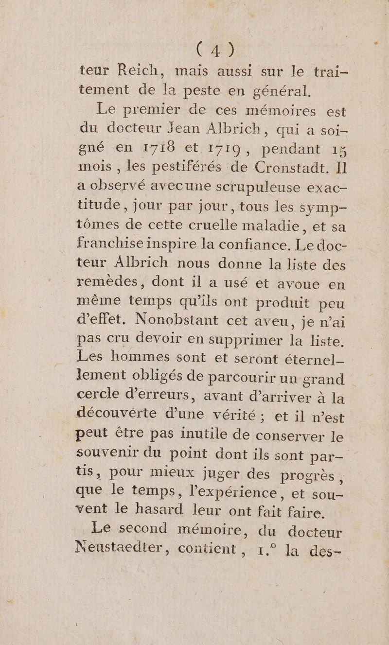 (A) teur Reich, mais aussi sur le trai- tement de la peste en general. Le premier de ces mémoires est du docteur Jean Albrich, qui a soi- pné en 1718 et; 1719, pendant ı% mois , les pestiferes de Cronstadt. Il a observé avecune scrupuleuse exac- titude, jour par jour, tous les symp- tömes de cette cruelle maladie, et sa franchise inspire la confiance. Le doc- teur Albrich nous donne la liste des remèdes, dont il a usé et avoue en même par qu'ils ont produit peu dellet. Nonobstant cet aveu, je n’ai pas cru devoir en supprimer e liste. Les hommes sont et seront éternel lement obligés de parcourir un grand cercle d'erreurs, avant d’arriver à la découvérte d’une vérité; et il n’est peut être pas inutile de conserver le souvenir du point dont ils sont par- », pour mieux juger des progres , Er le temps, Pexperience, et sou- vent le hasard leur ont fait faire. Le second memoire, du docteur Neustaedter, contient, ı.° la des-