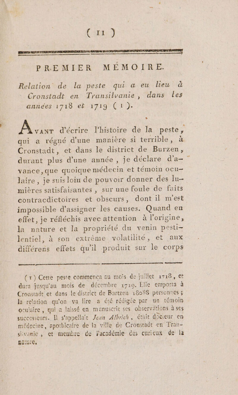 Ca) PREMIER MÉMOIRE. Relation de la peste qui a eu lieu &amp; Cronstadt en Transilvanie , dans les annees 1718 et 1719 (1). + AE, d'écrire l'histoire de la peste, qui a régné d'une manière si terrible, à Cronstadt, et dans le district de Burzen, durant plus d’une année , je déclare da- vance,que quoique médecin et témoin ocu- laire, je suis loiu de pouvoir donner des Iu- mières satisfaisantes , sur une foule de faits contracdictoires et obscurs, dont il m'est impossible d’assigner les causes. Quand en effet, je réfléchis avec attention à l’origine, la nature et la propriété du venin pesti- lentiel, À son extreme volatilité, et aux différens effets qu'il produit sur le corps mens (1) Cette peste commenrca au mois de juillet 1718, et dura jusqu'au mois de décembre 1710. Elle emporta à Cronstadt et dans le district de Rurtzen 18058 personnes ; la relation qu'on va lire a été rédigée par un témoin ocuiaire , qui a laissé en manuscrit ses observations à ses successeurs. Il s'appelait Jean Albrich, était docieur en médecine, spothicaire de la ville de Cronstadt en Tran- sivanie, et membre de Facadémie des curieux de la paiuie.