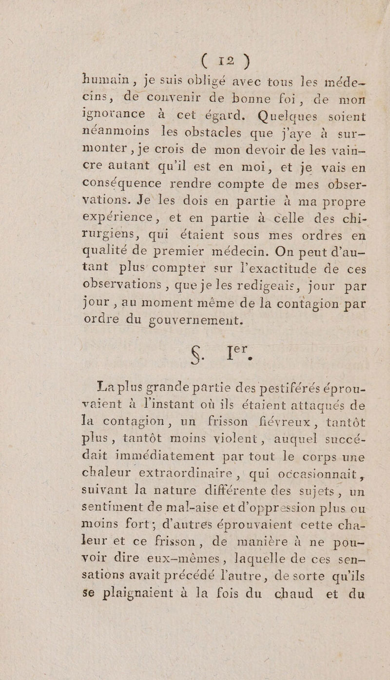 humain, je suis obligé avec tous les méde- cins, de convenir de bonne foi, de mon ignorance à cet égard. Quel ques soient néanmoins les obsrhcies que jaye à sur- monter , je crois de mon devoir de les vain- cre autant qu'il est en moi, et je vais en conséquence rendre compte de mes obser- vations. Je les dois en partie à ma propre expérience, et en partie à celle des chi- rurgiens, qui étaient sous mes ordres en qualité de premier médecin. On peut d’au- tant plus compter sur l'exactitude de ces observations , que je les redigeais, jour par jour , au moment même de la contagion par ordre du gouvernement. ESA Le La plus g grande partie des pestiférés éprou- aient à l'instant où ils étaient attaqués de la contagion, un frisson fiéyreux, tantôt plus, tantôt moins violent, auquel succé- dait immédiatement par tout le corps une chaleur extraordinaire , qui occasionnait , suivant la nature ns des sujets, un sentiment de mal-aise et d’oppression plus ou moins fort; d'autres éprouvaient cette cha- leur et ce frisson, de manière à ne pou- voir dire eux-mêmes, laquelle de ces sen- sations avait précédé l’autre, de sorte qu'ils se plaignaient à la fois du chaud et du