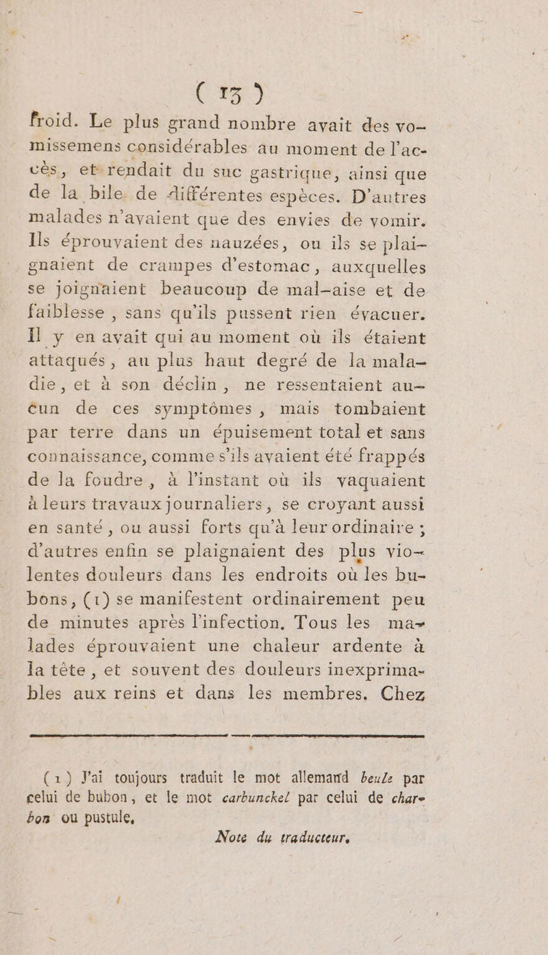 BB froid. Le plus grand nombre ayait des vo- missemens considérables au moment de l’ac- ces, et rendait du suc gastrique, ainsi que de la bile. de Aifferentes espèces. D’autres malades n'avaient que des envies de vomir. Ils éprouvaient des nauzées, ou ils se plai- gnaient de crampes d'estomac, auxquelles se joignaient beaucoup de mal-aise et de faiblesse , sans qu'ils pussent rien évacuer. Il y en avait qui au moment où ils étaient attaqués, au plus haut degré de la mala- die, et à son déclin, ne ressentaient au- un de ces symptômes, mais tombaient par terre dans un épuisement total et sans connaissance, comme s'ils avaient été frappés de la foudre, à linstant où ils vaquaient à leurs travaux journaliers, se croyant aussi en santé, ou aussi forts qu'à leur ordinaire ; d'autres enfin se plaignaient des plus vio- lentes douleurs dans les endroits où les bu- bons, (1) se manifestent ordinairement peu de minutes après l'infection, Tous les ma lades éprouvaient une chaleur ardente à la tete, et souvent des douleurs inexprima- bles aux reins et dans les membres. Chez . (1) J'ai toujours traduit le mot allemand beuZe par celui de bubon, et le mot carbunckel par celui de char» bon ou pustule, Note du traducteur,