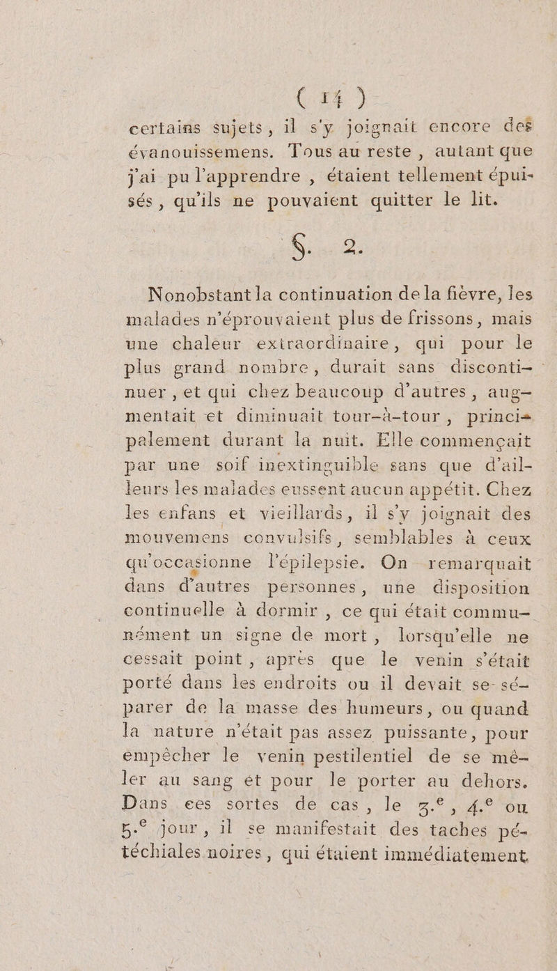 certains sujets, il s'y joignait encore des évanouissemens. Tous au reste , aulant que j'ai pu l’apprendre , étaient tellement épui- ses, qu'ils ne pouvaient quitter le lit. Mie D Nonobstant la continuation de la fièvre, les malades n’eprouvaient plus de frissons, mais une chaleur exiraordinaire, qui pour le plus grand nombre, durait sans disconti- nuer , et qui chez beaucoup d’autres, aug- mentait et diminuait tour-à-tour, princi= palement durant la nuit. Elle commencait par une soif inextinguible sans que d’ail- leurs les malades eussent aucun appetit. Chez les enfans et vieillards, il s’y joignait des mouvemens convulsifs, semblables A ceux qwoccasionne lépilepsie. On remarquait dans d’autres personnes, une disposition continuelle à dormir , ce qui était commu- nément un signe de mort, lorsqu'elle ne cessait point, apres que le venin s'était porté dans les endroits ou il devait se- sé- parer de la masse des humeurs, ou quand la nature n'était pas assez puissante, pour empêcher le venin pestilentiel de se mé- ler au sang ét pour le porter au dehors. Dans, .ees sortes de cas, le 5... 4 05n 5.° jour, il se manifestait des taches pé- téchiales noires, qui étaient immédiatement
