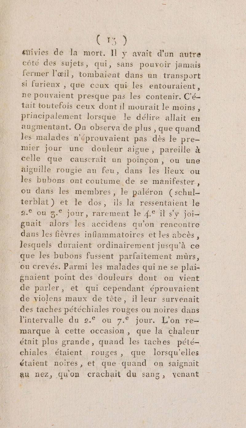 1%) sitivies de la mort. Il y avait d'un autre côté des sujets, qui, sans pouvoir jamais fermer l'œil, tombaient dans un transport si furieux , que ceux qui les entouraient, ne pouvaient presque pas les contenir. C’e- tait toutefois ceux dont il mourait le moins, principalement lorsque le délire allait en augmentant. On observa de plus , que quand les malades n'éprouvaient pas des le pre- mier jour une douleur aigue, pareille &amp; celle que causcrait un poincon, ou une aiguille rougie au feu, dans les lieux ou les bubons ont coutume de se manifester, ou dans les membres, le paléron (schul- terblat) et le dos, ils la ressentaient le 2.° ou Z.° jour, rarement le 4.° il s'y joi- gnait alors les accidens qu’on rencontre dans les fièvres inflammatoires et les abcès, lesquels duraient ordinairement jusqu'à ce que les bubons fussent parfaitement mürs, ou crevés. Parmi les malades qui ne se plai- gnaient point des douleurs dont on vient de parler, et qui cependant éprouvaient de violens maux de tête, il leur survenait des taches pétéchiales rouges ou noires dans l'intervalle du 2.° ou 7.° jour. L'on re- marque à cette occasion, que la chaleur était plus grande, quand les taches pété- chiales étaient rouges, que lorsqu'elles étaient noires, et que-quand on saignait au nez, quon crachait du sang, venant