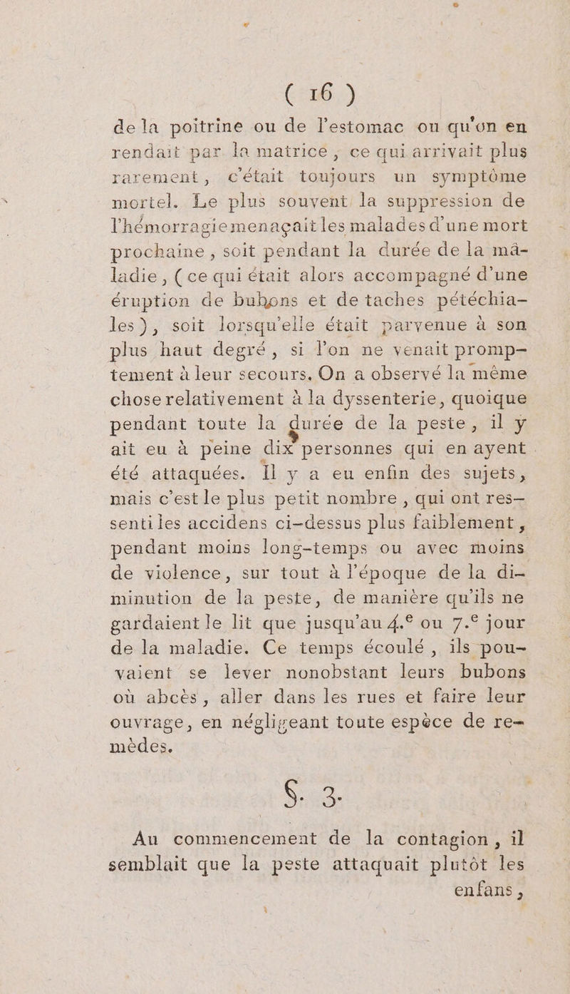 de la poitrine ou de l’estomac ou qu'on en rendait par. la matrice, ce qui arrivait plus rarement, c'était toujours un symptôme mortel. Le plus souvent la suppression de l'hémorragiemenagçait les malades d'une mort prochaine , soit pendant la durée de la mä- ladie, (ce qui était alors accompagné d’une éruption de buhons et de taches pétéchia- les), soit lorsqu'elle était parvenue à son plus haut degré, si l’on ne venait promp- tement à leur secours. On a observé la même chose relativement à la dyssenterie, quoique pendant toute la durée de la peste, il y ait eu à peine dix personnes qui en ayent. été attaquées. Il y a eu enfin des sujets, mais c’est le plus petit nombre , qui ont res- senti les accidens ci-dessus plus faiblement, pendant moins long-temps ou avec moins de violence, sur tout à l’époque de la di- minution de la peste, de manière qu’ils ne gardaient le lit que jusqu'au 4.° ou 7.° jour de la maladie. Ce temps écoulé, ils pou- vaient se lever nonobstant leurs bubons où abces, aller dans les rues et faire leur ouvrage, en négligeant toute espèce de re- mèdes, SS 3, Au commencement de la contagion, il semblait que la peste attaquait plutôt les enfans,