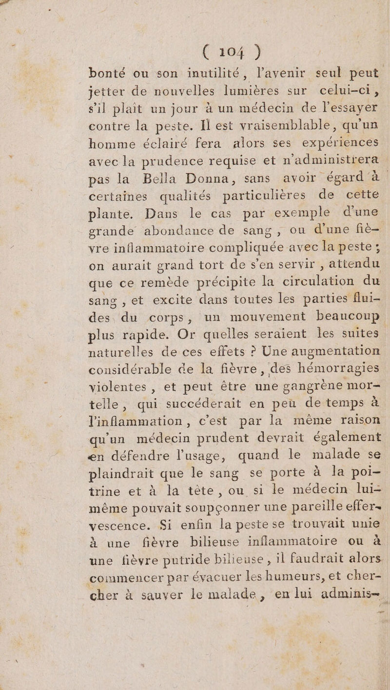 bonté ou son inutilité, l’ayenir seul peut jetter de nouvelles lumieres sur celui-ci , s’il plait un jour à un médecin de l'essayer contre la peste. I est vraisemblable, qu'un homme éclairé fera alors ses expériences avec la prudence requise et n’administrera pas la Bella Donna, sans avoir égard à certaines qualités particulières de cette plante, Dans le cas par exemple d’une grande abondance de sang, ou d’une fie- vre inflammatoire compliquée avec la peste; on aurait grand tort de s’en servir , attendu que ce rem dé précipite la cils du sang , et excite dans toutes les parties flui- des au corps, un mouyement beaucoup plus rapide. Or quelles seraient les suites naturelles de ces effets ? Une augmentation considérable de la fièvre, des hémorragies violentes , et peut être une gangrène mor- telle, qui succéderait en peu de temps à inflammation , c'est par la mème raison qu'un médecin prudent devrait également en défendre l'usage, quand le malade se plaindrait que le sang se porte à la poi- trine et à la tete, ou si le médecin lui- même pouvait + PR une pareille effer- vescence. Si enfin la pestese trouvait unie à une fièvre bilieuse inflammatoire ou à une fièvre putride bilieuse, il faudrait alors. commencer par évacuer les humeurs, et cher- cher à sauver le malade, en lui adminis- 2e