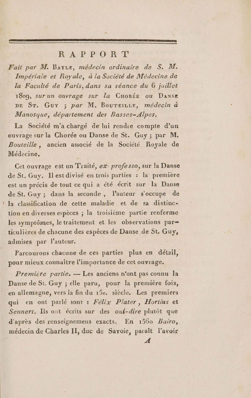 _ SR RAI EE ERP D MER RE SEP ACUÉ EE PES TIR AE À VENTE ART RAP OR T Fait par M. Bayze, médecin ordinaire de S, M. Impériale et Royale, à la Société de Médecine de la Faculté de Paris, dans sa séance du 6 juillet 1809, surun ouvrage sur la Cuorée ou Danse DE ST. Guy ; par M. Boureizrr, médecin à Manosque, département des Basses- Alpes. La Société m’a chargé de lui rendre compte d’un ouvrage sur la Chorée ou Danse de St. Guy ; par M. Bouteille , ancien associé de la Société Royale de Médecine, Cet ouvrage est un Traité, ex- professo, sur la Danse de St. Guy. Ilest divisé en trois parties : la premiere est un précis de tout ce qui a été écrit sur la Danse de St. Guy ; dans la seconde , lauteur s'occupe de la classification de cette maladie et de sa distinc- tion en diverses espèces ; la troisième partie renferme les symptômes, le traitement et les observations par— ticulières de chacune des espèces de Danse de St. Guy, admises par l’auteur. Parcourons chacune de ces parties plus en détail, pour mieux connaître l'importance de cet ouvrage, Première partie. — Les anciens n’ont pas connu la Danse de St. Guy ; elle paru, pour la premiére fois, en allemagne, vers la fin du 15e. siècle. Les premiers qui en ont parlé sont : Félix Plater, Hortius et Sennert. Ils ont écrits sur des ouë-dire plutôt que d'apres des renseignemens exacts. En 1560 Baïro, médecin de Charles IT, duc de Savoie, paraît l'avoir A