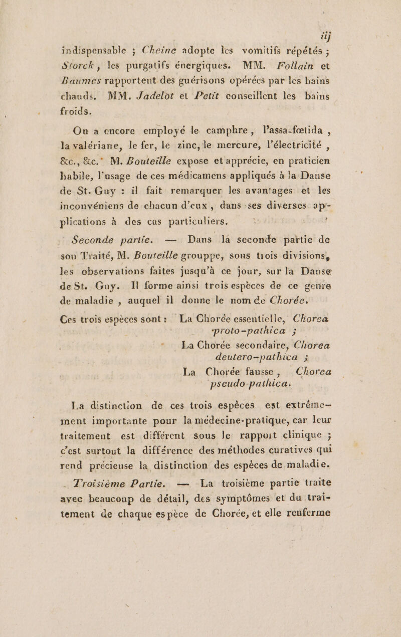 il} indispensable ; Cheiïne adopte les vomitifs répétés ; Srorck, les purgatifs énergiques. MM. Follain et Baumes rapportent des guérisons opérées par les bains chauds. MM. Jadelot et Petit conseillent les bains froids. Ou a encore employé le camphre, Passa-fœtida , la valériane, le fer, le zinc, le mercure, l'électricité , &amp;c., &amp;c.” M. Bouteille expose et apprécie, en praticien habile, l'usage de ces médicamens appliqués à la Danse de St. Guy : il fait remarquer les avantages et les inconvéniens de chacun d’eux , dans :ses diverses ap- plications à des cas particuliers. d Seconde partie. — Dans la seconde partie de sou Traité, M. Bouteille grouppe, sous trois divisions, les observations faites jusqu’à ce jour, sur la Danse de St. Guy. Il forme ainsi trois espèces de ce genre de maladie , auquel il donne le nom de Chorée, Ces trois espèces sont: La Chorée cssenticlle, Chorea ‘proto-pathica ; * : La Chorée secondaire, Chorea deutero-pathica ; La Chorée fausse, Chorea pseudo-pathica: La distinction de ces trois espèces est extréme— ment importante pour la médecine-pratique, car leur traitement est différent sous le rappoit clinique ; c’est surtout la différence des méthodes curatives qui rend précieuse la distinction des espèces de maladie. Troisième Partie. — La troisième partie traite avec beaucoup de détail, des symptômes et du trai- tement de chaque espèce de Chorée, et elle renferme