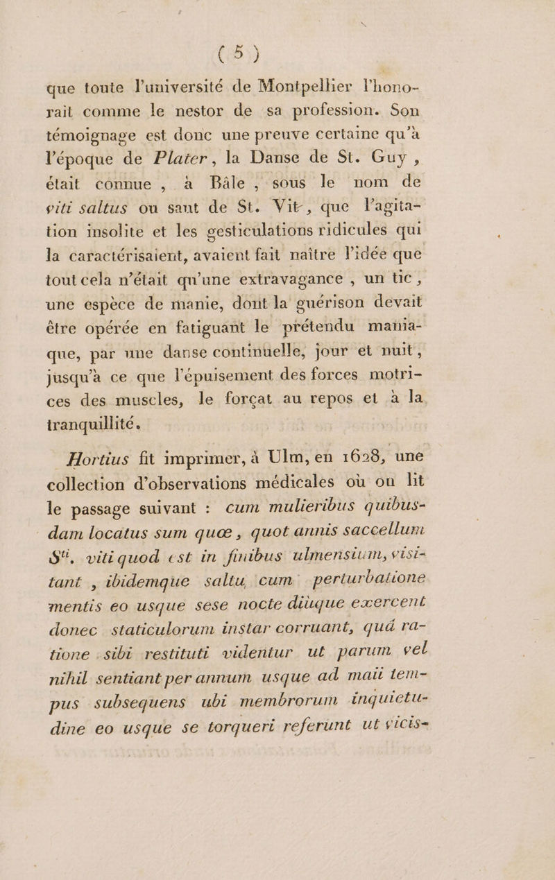 que toute lumiversité de Montpellier lhono- rait comme le nestor de sa profession. Son témoignage est donc une preuve certaine qu’à l’époque de Plaiter, la Danse de St. Guy, était connue , à Bâle , sous le nom de piti saltus ou saut de St. Vit, que lagita- tion insolite et les gesticulations ridicules qui la caractérisaient, avaient fait naître l’idée que tout cela n’était qu’une extravagance , un té ; une espèce de manie, dont la guérison devait être opérée en fatiguant le prétendu maiia- que, par une danse continuelle, jour et nuit, jusqu'à ce que l'épuisement des forces motri- ces des muscles, le forçat au repos et à la tranquillité. | _Hortius fit imprimer, à Ulm, en 168, une collection d'observations médicales où on lit le passage suivant : Cum mulieribus quibus- dam locatus sum quæ, quot annis saccellurt S, vitiquod est in finibus ulmensium, VESE= tant , ibidemque saltu cum perturbatione mentis eo usque sèse nocte diùque exercent donec staticulorum instar corruant, qué ra- tione :sibi restituti videntur ut parum vel nihil sentiant per annum usque ad mait Lem- pus subsequens ubi membrorum inquietu- dine eo usque 5e torqueri referunt ut viCis-