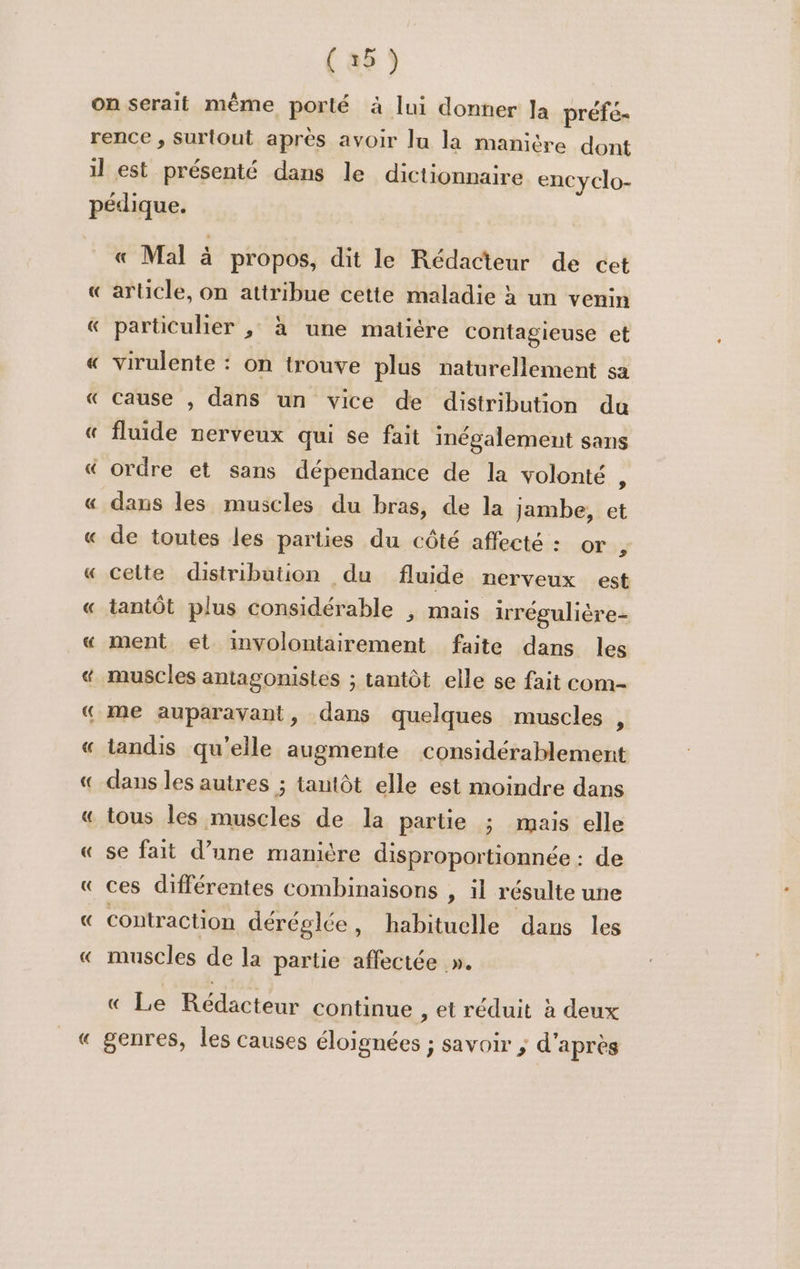 «C « Mal à propos, dit le Rédacteur de cet arücle, on attribue cette maladie à un venin particulier , à une matiére contagieuse et virulente : on trouve plus naturellement sa cause , dans un vice de distribution du fluide nerveux qui se fait inégalement sans ordre et sans dépendance de la volonté &lt; Cm € de toutes les parties du côté affecté : or y cette distribution du fluide nerveux est tantôt plus considérable , mais irrégulière- ment et involontairement faite dans les tandis qu'elle augmente considérablement dans les autres ; tantôt elle est moindre dans tous les muscles de la partie ; mais elle se fait d’une manière disproportionnée : de ces différentes combinaisons , il résulte une contraction déréglée, habituelle dans les muscles de la partie affectée ». « Le Rédacteur continue , et réduit à deux genres, les causes éloignées ; savoir ; d'après