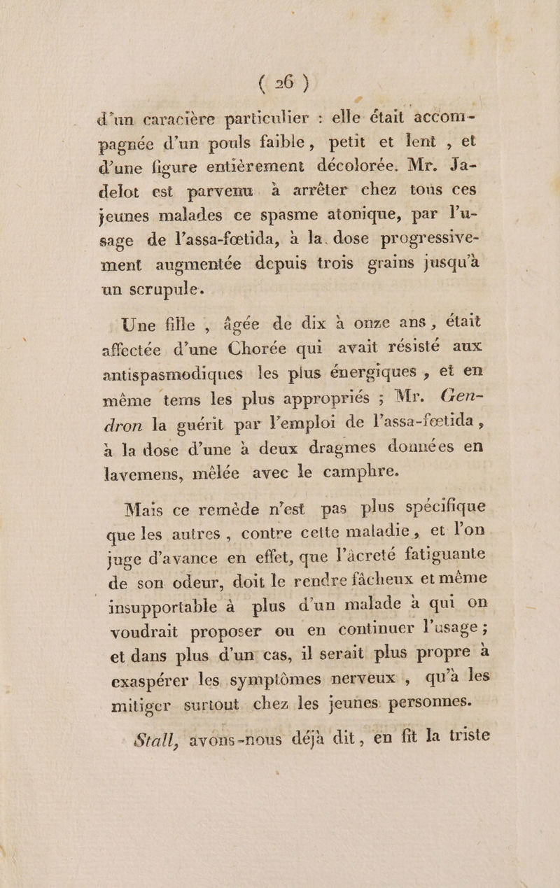 d’un caracière particulier : elle était accom- pagnée d’un pouls faible, petit et lent , et d’une figure entièrement décolorée. Mr. Ja- delot est parvenu à arrêter chez tous ces jeunes malades ce spasme atonique, par lu- sage de l’assa-fœtida, à la. dose progressive- ment augmentée dcpuis trois grains jusqu'a un scrupule. Une fille |, âgée de dix à onze ans, était affectée d’une Chorée qui avait résisté aux antispasmodiques les plus énergiques , et en même tems les plus appropriés ; Mr. Gen- dron la guérit par lemploi de l’assa-fœtida , a la dose d’une à deux dragmes données en lavemens, mêlée avec le camphre. Mais ce remède n’est pas plus spécifique que les autres , contre celte maladie, et l’on juge d'avance en eflet, que l’âäcreté fatiguante de son odeur, doit le rendre fâcheux et même insupportable à plus d'un malade à qui on voudrait proposer ou en continuer l'usage ; et dans plus d'un cas, il serait plus proue a exaspérer les symptômes nerveux , qu’à les mitiger surtout chez les jeunes personnes. Stall, avons-nous déja dit , en fit la triste