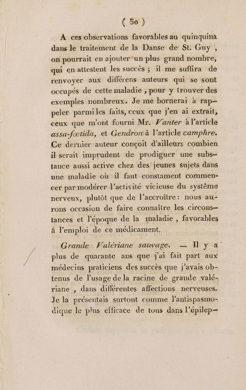 À ces observations favorables au quinquina dans le traitement de la Danse de St. Guy , ‘on pourrait en ajouter ‘un plus grand nombre, qui en attestent les succès ; il me suffira de renvoyer aux différens auteurs qui se sont occupés de cette maladie ;, pour y trouver des exemples nombreux. Je me bornerai à rap— peler parmiles faits, ceux que j'en ai extrait, ceux que m'ont fourm Mr. Wanter à l’article assa-foctida, et Gendron à V’article camphre. Ce dernier auteur conçoit d’ailleurs combien il serait imprudent de prodiguer une subs- tance aussi active chez des jeunes sujets dans une maladie où il faut constament commen- cer par modérer l’activité vicieuse du système nerveux, plutôt que de l’accroître: nous au rons occasion de faire connaître les circons— tances et l'époque de la maladie , favorables à l'emploi de ce médicament. Grande Valériane sauvage. — 1 y a plus de quarante ans que J'ai fait part aux médecins praticiens des succès que J'avais ob- tenus de l'usage de la racine de grande valé- riane , dans différentes affections nerveuses. Je la présentais surtout comme l'antispasmo- dique le plus efficace de tous dans l’épilep—