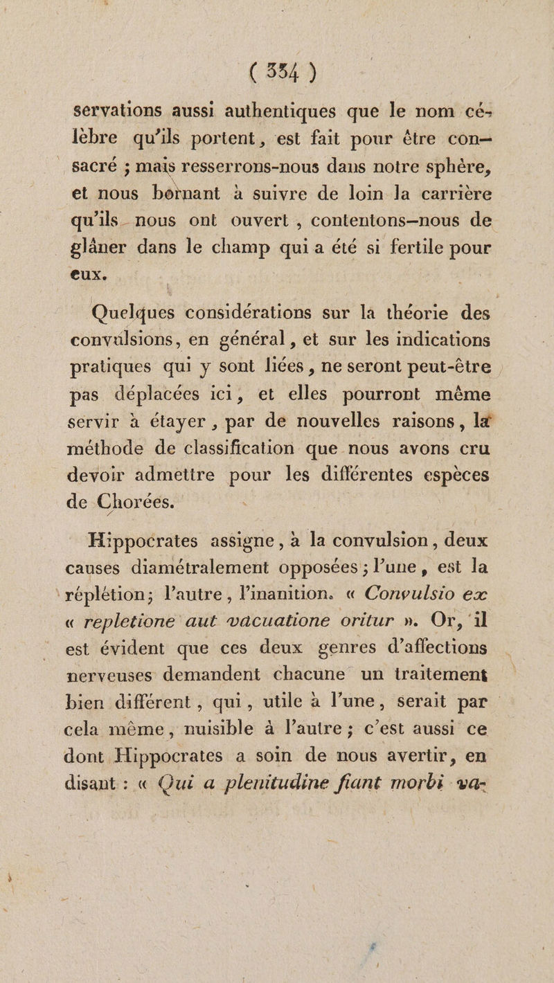 (554) servations aussi authentiques que le nom cé: lèbre qu’ils portent , est fait pour être con sacré ; mais resserrons-nous dans notre sphère, et nous bôïnant à suivre de loin la carrière qu'ils nous ont ouvert , contentons-nous de glâner dans le champ qui a été si fertile pour eux. Quelques considérations sur la théorie des convulsions , en général , et sur les indications pratiques qui y sont liées , ne seront peut-être pas déplacées ici, et elles pourront même servir à étayer , par de nouvelles raisons, lf méthode de classification que nous avons cru devoir admettre pour les différentes espèces de Chorées. Hippocrates assigne, à la convulsion, deux causes diamétralement opposées ; l’une, est la ‘réplétion; l’autre, Pinanition. « Convulsio ex « repletione aut vacuatione oritur ». Or, ‘il est évident que ces deux genres d’affections nerveuses demandent chacune un traitement bien différent , qui, utile à l’une, serait par cela même, nuisible à l’autre; c’est aussi ce dont Hippocrates a soin de nous avertir, en disant : « Qui a plenitudine fiant morbi va-