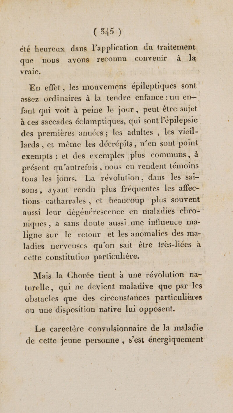 été heureux dans l'application du traitement que nous avons reconnu convenir à la yrale. En effet, les mouvemens épileptiques sont assez ordinaires à la tendre enfance : un en fant qui voit à peine le jour, peut être sujet à ces saccades éclamptiques, qui sont Pépilepsie des premières années; les adultes , les vieil- lards , et mème les décrépits, n’en sont point exempis : et des exemples plus communs, à présent qu'autrefois, nous en rendent témoins tous les jours. La révolution, dans les sai- sons, ayaut rendu plus fréquentes les affec- tions catharrales , et beaucoup plus souvent aussi leur dégénérescence en maladies chro- niques, a sans doute aussi une influence ma- ligne sur le retour et les anomalies des ma- ladies nerveuses qu’on sait être très-liées à cette constitution particulière. Mais la Chorée tient à une révolution na- turelle, qui ne devient maladive que par les obstacles que des circonstances particulières ou une disposition native lui opposent. Le carectère convulsionnaire de la maladie de cette jeune personne , s’est énergiquement